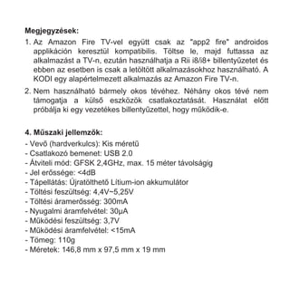 4. Műszaki jellemzők:
- Vevő (hardverkulcs): Kis méretű
- Csatlakozó bemenet: USB 2.0
- Átviteli mód: GFSK 2,4GHz, max. 15 méter távolságig
- Jel erőssége: <4dB
- Tápellátás: Újratölthető Lítium-ion akkumulátor
- Töltési feszültség: 4,4V~5,25V
- Töltési áramerősség: 300mA
- Nyugalmi áramfelvétel: 30µA
- Működési feszültség: 3,7V
- Működési áramfelvétel: <15mA
- Tömeg: 110g
- Méretek: 146,8 mm x 97,5 mm x 19 mm
Megjegyzések:
1. Az Amazon Fire TV-vel együtt csak az "app2 fire" androidos
applikáción keresztül kompatibilis. Töltse le, majd futtassa az
alkalmazást a TV-n, ezután használhatja a Rii i8/i8+ billentyűzetet és
ebben az esetben is csak a letöltött alkalmazásokhoz használható. A
KODI egy alapértelmezett alkalmazás az Amazon Fire TV-n.
2. Nem használható bármely okos tévéhez. Néhány okos tévé nem
támogatja a külső eszközök csatlakoztatását. Használat előtt
próbálja ki egy vezetékes billentyűzettel, hogy működik-e.
 