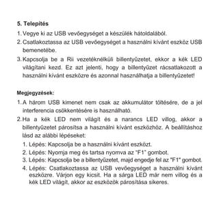 5. Telepítés
1.Vegye ki az USB vevőegységet a készülék hátoldalából.
2.Csatlakoztassa az USB vevőegységet a használni kívánt eszköz USB
bemenetébe.
3.Kapcsolja be a Rii vezetéknélküli billentyűzetet, ekkor a kék LED
világítani kezd. Ez azt jelenti, hogy a billentyűzet rácsatlakozott a
használni kívánt eszközre és azonnal használhatja a billentyűzetet!
1.A három USB kimenet nem csak az akkumulátor töltésére, de a jel
interferencia csökkentésére is használható.
2.Ha a kék LED nem világít és a narancs LED villog, akkor a
billentyűzetet párosítsa a használni kívánt eszközhöz. A beállításhoz
lásd az alábbi lépéseket:
1. Lépés: Kapcsolja be a használni kívánt eszközt.
2. Lépés: Nyomja meg és tartsa nyomva az “F1” gombot.
3. Lépés: Kapcsolja be a billentyűzetet, majd engedje fel az "F1" gombot.
4. Lépés: Csatlakoztassa az USB vevőegységet a használni kívánt
eszközre. Várjon egy kicsit. Ha a sárga LED már nem villog és a
kék LED világít, akkor az eszközök párosítása sikeres.
Megjegyzések:
 