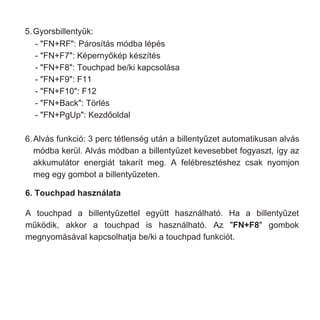 6.Alvás funkció: 3 perc tétlenség után a billentyűzet automatikusan alvás
módba kerül. Alvás módban a billentyűzet kevesebbet fogyaszt, így az
akkumulátor energiát takarít meg. A felébresztéshez csak nyomjon
meg egy gombot a billentyűzeten.
6. Touchpad használata
A touchpad a billentyűzettel együtt használható. Ha a billentyűzet
működik, akkor a touchpad is használható. Az "FN+F8" gombok
megnyomásával kapcsolhatja be/ki a touchpad funkciót.
5.Gyorsbillentyűk:
- "FN+RF": Párosítás módba lépés
- "FN+F7": Képernyőkép készítés
- "FN+F8": Touchpad be/ki kapcsolása
- "FN+F9": F11
- "FN+F10": F12
- "FN+Back": Törlés
- "FN+PgUp": Kezdőoldal
 