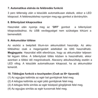 7. Automatikus elalvás és felébredés funkció
3 perc tétlenség után a készülék automatikusan elalszik, ekkor a LED
kikapcsol. A felébresztéshez nyomjon meg egy gombot a távirányítón.
Az eszköz a beépített lítium-ion akkumulátort használja. Az akku
töltéséhez csak a megengedett adatkábel és töltő használható.
Megjegyzés: Használat előtt ellenőrizze, hogy az akkumulátor teljesen
fel legyen töltve. A billentyűzet töltés közben is használható, ekkor
azonban a töltési idő megnövekszik. Alacsony akkufeszültség esetén a
LED villog. A készülék automatikusan kikapcsol, ha az akkumulátor
lemerült.
10. Többujjas funkció a touchpaden (Csak az i8+ típusnál)
(1) Az egyujjas kattintás az egér bal gombjának felel meg.
(2) A kétujjas kattintás az egér jobb gombjának felel meg.
(3) A kétujjas fel/le simítás az egér középső görgőjének felel meg.
(4) Az egyujjas simítás az egér kurzornak felel meg.
Használat után nyomja meg az “OFF” gombot a billentyűzet
kikapcsolásához. Az USB vevőegységet nem szükséges kihúzni a
bemenetből.
9. Akkumulátor töltése
8. Billentyűzet kikapcsolása
 