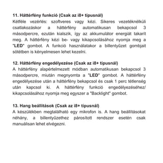 11. Háttérfény funkció (Csak az i8+ típusnál)
Kétféle vezérlés: szoftveres vagy kézi. Sikeres vezetéknélküli
csatlakozáskor a háttérfény automatikusan bekapcsol 3
másodpercre, ezután kialszik, így az akkumulátor energiát takarít
meg. A háttérfény kézi be- vagy kikapcsolásához nyomja meg a
"LED" gombot. A funkció használatakor a billentyűzet gombjait
sötétben is kényelmesen lehet kezelni.
12. Háttérfény engedélyezése (Csak az i8+ típusnál)
A háttérfény alapértelmezett módban automatikusan bekapcsol 3
másodpercre, miután megnyomta a "LED" gombot. A háttérfény
engedélyezése után a háttérfény bekapcsol és csak 1 perc tétlenség
után kapcsol ki. A háttérfény funkció engedélyezéséhez/
kikapcsolásához nyomja meg egyszer a "Backlight" gombot.
13. Hang beállítások (Csak az i8+ típusnál)
A készülékben megtalálható egy mikrofon is. A hang beállításokat
néhány, a billentyűzethez párosított rendszer esetén csak
manuálisan lehet elvégezni.
 