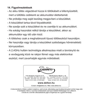 14. Figyelmeztetések
- Az akku töltés végeztével húzza ki töltőkábelt a billentyűzetből,
mert a túltöltés csökkenti az akkumulátor élettartamát.
- Ne próbálja meg saját kezűleg megjavítani a készüléket.
- A készüléket tartsa távol folyadékoktól.
- Ne szedje szét a készüléket és ne cserélje ki az akkumulátort.
- Ha sokáig használat nélkül tárolja a készüléket, akkor az
akkumulátor egy idő után kisül.
- A töltéshez csak a meghatározott típusú töltőeszközt használjon.
- Ne használja vagy tárolja a készüléket szélsőséges hőmérsékletű
környezetben.
- A 2,4GHz hullám technológia alkalmazása miatt a távirányító és
a vevőegység közé ne rakjon fémet vagy más elektronikai
eszközt, mert zavarhatják egymás működését.
1095 Budapest, Mester u. 34.
Tel.: *218-5542, 215-9771, 215-7550,
216-7017, 216-7018 Fax: 218-5542
Mobil: 30 940-1970, 0 9 9-
www.delton.hu
E-mail: info@delton.hu Web: www.delton.hu
1141 Budapest, Fogarasi út 77.
Tel.: *220-7940, 220-7814, 220-7959,
220-8881, 364-3428 Fax: 220-7940
Mobil: 30 531-5454, 30 939-9989
A dokumentáció a Delton szellemi tulajdona, ezért annak változtatása jogi következményeket vonhat maga után.
A fordításból, illetve a nyomdai kivitelezésből származó hibákért felelősséget nem vállalunk.
A leírás és a termék változtatásának jogát a forgalmazó és a gyártó fenntartja.
1095 Budapest, Mester u. 34.
Tel.: *218-5542, 215-9771, 215-7550,
216-7017, 216-7018 Fax: 218-5542
Mobil: 30 940-1970, 0 9 9-
www.delton.hu
E-mail: info@delton.hu Web: www.delton.hu
1141 Budapest, Fogarasi út 77.
Tel.: *220-7940, 220-7814, 220-7959,
220-8881, 364-3428 Fax: 220-7940
Mobil: 30 531-5454, 30 939-9989
A dokumentáció a Delton szellemi tulajdona, ezért annak változtatása jogi következményeket vonhat maga után.
A fordításból, illetve a nyomdai kivitelezésből származó hibákért felelősséget nem vállalunk.
A leírás és a termék változtatásának jogát a forgalmazó és a gyártó fenntartja.
 