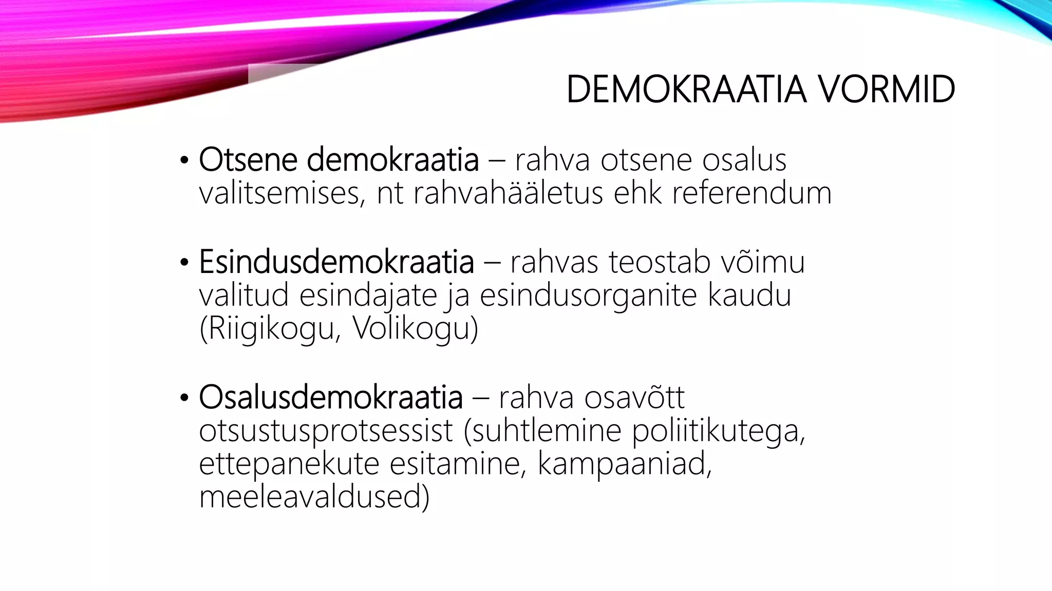 DEMOKRAATIA VORMID
• Otsene demokraatia – rahva otsene osalus
valitsemises, nt rahvahääletus ehk referendum
• Esindusdemokraatia – rahvas teostab võimu
valitud esindajate ja esindusorganite kaudu
(Riigikogu, Volikogu)
• Osalusdemokraatia – rahva osavõtt
otsustusprotsessist (suhtlemine poliitikutega,
ettepanekute esitamine, kampaaniad,
meeleavaldused)
 