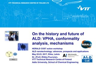 VTT TECHNICAL RESEARCH CENTRE OF FINLAND LTD
On the history and future of
ALD: VPHA, conformality
analysis, mechanisms
HERALD COST action workshop
ALD nanotechnology: advances, prospects and applications
May 22-23, 2017, Riika, Latvia
Dr. (Prof.) Riikka Puurunen,
VTT Technical Research Centre of Finland
Aalto University, School of Chemical Engineering
 