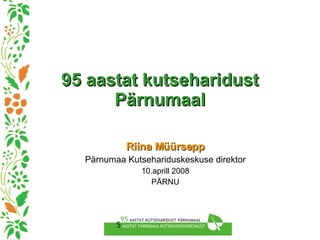 95 aastat kutseharidust Pärnumaal Riina Müürsepp Pärnumaa Kutsehariduskeskuse direktor 10.aprill 2008 PÄRNU 