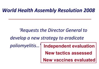 World Health Assembly Resolution 2008 'Requests the Director General  to develop a new strategy to eradicate poliomyelitis…'. Independent evaluation New tactics assessed  New vaccines evaluated 