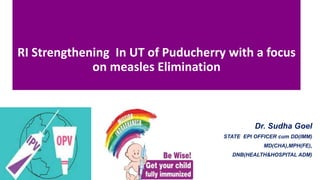 RI Strengthening In UT of Puducherry with a focus
on measles Elimination
Dr. Sudha Goel
STATE EPI OFFICER cum DD(IMM)
MD(CHA),MPH(FE),
DNB(HEALTH&HOSPITAL ADM)
 