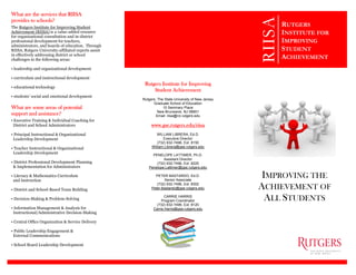 What are the services that RIISA
provides to schools?
The Rutgers Institute for Improving Student
Achievement (RIISA) is a value-added resource
for organizational consultation and in-district
professional development for teachers,
administrators, and boards of education. Through
RIISA, Rutgers University-affiliated experts assist
in effectively addressing district or school
challenges in the following areas:
• leadership and organizational development
• curriculum and instructional development
• educational technology
• students’ social and emotional development
What are some areas of potential
support and assistance?
• Executive Training & Individual Coaching for
District and School Administrators
• Principal Instructional & Organizational
Leadership Development
• Teacher Instructional & Organizational
Leadership Development
• District Professional Development Planning
& Implementation for Administrators
• Literacy & Mathematics Curriculum
and Instruction
• District and School-Based Team Building
• Decision-Making & Problem-Solving
• Information Management & Analysis for
Instructional/Administrative Decision-Making
• Central Office Organization & Service Delivery
• Public Leadership Engagement &
External Communications
• School Board Leadership Development
Rutgers Institute for Improving
Student Achievement
Rutgers, The State University of New Jersey
Graduate School of Education
10 Seminary Place
New Brunswick, NJ 08901
Email: riisa@rci.rutgers.edu
www.gse.rutgers.edu/riisa
WILLIAM LIBRERA, Ed.D.
Executive Director
(732) 932-7496, Ext. 8150
William.Librera@gse.rutgers.edu
PENELOPE LATTIMER, Ph.D.
Assistant Director
(732) 932-7496, Ext. 8225
Penelope.Lattimer@gse.rutgers.edu
PETER BASTARDO, Ed.D.
Senior Associate
(732) 932-7496, Ext. 8302
Peter.Bastardo@gse.rutgers.edu
CARRIE HARRIS
Program Coordinator
(732) 932-7496, Ext. 8120
Carrie.Harris@gse.rutgers.edu
RIISA
IMPROVING THE
ACHIEVEMENT OF
ALL STUDENTS
RUTGERS
INSTITUTE FOR
IMPROVING
STUDENT
ACHIEVEMENT
 