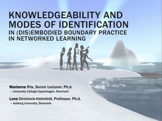 KNOWLEDGEABILITY AND
MODES OF IDENTIFICATION
IN (DIS)EMBODIED BOUNDARY PRACTICE
IN NETWORKED LEARNING
Marianne Riis, Senior Lecturer, Ph.d.
– University College Copenhagen, Denmark
Lone Dirckinck-Holmfeld, Professor, Ph.d.
– Aalborg University, Denmark
 
