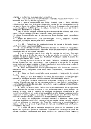 exigindo-se conforme o caso, que sejam embutidos;
       22 - possuir refeitórios convenientemente instalados nos estabelecimentos onde
trabalham mais de 300 (trezentas) pessoas;
       23 - possuir canalizações em tubos próprios para a água destinada
exclusivamente a serviços de lavagem de paredes e pisos, e a ser utilizada por meio de
mangueiras de cor vermelha; a água destinada à limpeza de equipamento, empregada
na manipulação de matérias-primas e produtos comestíveis, será usada por meio de
mangueiras de cor branca ou preta;
       24 - só possuir telhados de meias águas quando puder ser mantido o pé direito
à altura mínima da dependência ou dependências correspondentes;
25 - dispor de dependências para armazenamento do combustível usado na produção
de vapor;
26 - dispor de dependências para administração, oficinas, depósitos diversos,
embalagem, rotulagem, expedição e outras necessárias.

        Art. 34 - Tratando-se de estabelecimentos de carnes e derivados devem
satisfazer mais às seguintes condições:
        1 - ser construído em centro de terreno afastado dos limites das vias públicas
preferentemente 5 m (cinco metros) na frente, e com entradas laterais, que permitam
a movimentação de veículos de transporte;
        2 - ter os seguintes pés-direitos: sala de matança de bovinos - 7m (sete
metros), da sangria à linha do matambre e daí por diante no mínimo 4 m (quatro
metros); nas demais dependências o pé direito será fixado por ocasião do exame dos
projetos apresentados ao D.I.P.O.A.;
        3 - dispor de currais cobertos, de bretes, banheiros, chuveiros, pedilúvios e
demais instalações para recebimento, estacionamento e circulação de animais,
convenientemente pavimentados ou impermeabilizados, com declive para a rede de
esgoto, providos de bebedouros e comedouros;
        4 - dispor de dependências e instalações adequadas para necropsias, com forno
crematório anexo, designado, para efeito deste Regulamento, "Departamento de
Necropsias";
        5 - dispor de locais apropriados para separação e isolamento de animais
doentes;
        6 - dispor, no caso de matadouro-frigorífico, de instalações e aparelhagem para
desinfecção de vagões e outros veículos utilizados no transporte de animais;
        7 - localizar os currais de recebimento de animais, cocheiras, pocilgas, apriscos
e outras dependências, que por sua natureza produzem mau cheiro, o mais distante
possível dos locais onde são recebidos, manipulados ou preparados produtos utilizados
na alimentação humana;
        8 - dispor, de acordo com a classificação do estabelecimento e sua capacidade,
de dependência de matança, conforme o caso, separadas para as várias espécies, de
triparia, graxaria para o preparo de produtos gordurosos comestíveis e não
comestíveis, salsicharia em geral, conserva, depósito e salga de couros, salga, ressalga
e secagem de carne, seção de subprodutos não comestíveis e de depósitos diversos,
bem como de câmaras frias, proporcionais à capacidade do estabelecimento;
        9 - dispor de aparelhagem industrial completa e adequada, como sejam
máquinas, aparelhos, caminhões, vagonetas, carros, caixas, mesas, truques, tabuleiro
e outros, utilizados em quaisquer das fases do recebimento e industrialização da
matéria -prima e do preparo de produtos, em número e qualidade que satisfaçam à
finalidade da indústria;
        10 - dispor de carros metálicos apropriados, pintados de vermelho e que
possam ser totalmente fechados, destinados unicamente ao transporte de matérias-
primas e produtos condenados, dos quais constem, em caracteres bem visíveis, a
 