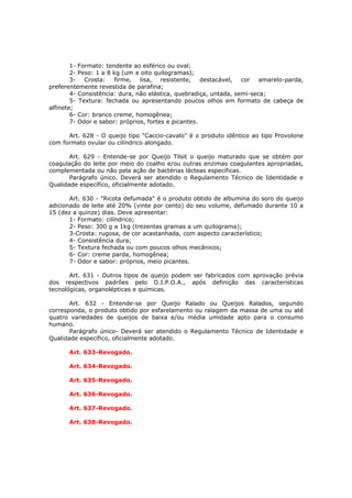 1- Formato: tendente ao esférico ou oval;
        2- Peso: 1 a 8 kg (um a oito quilogramas);
        3- Crosta: firme, lisa, resistente, destacável, cor amarelo-parda,
preferentemente revestida de parafina;
        4- Consistência: dura, não elástica, quebradiça, untada, semi-seca;
        5- Textura: fechada ou apresentando poucos olhos em formato de cabeça de
alfinete;
        6- Cor: branco creme, homogênea;
        7- Odor e sabor: próprios, fortes e picantes.

      Art. 628 - O queijo tipo "Caccio-cavalo" é o produto idêntico ao tipo Provolone
com formato ovular ou cilíndrico alongado.

       Art. 629 - Entende-se por Queijo Tilsit o queijo maturado que se obtém por
coagulação do leite por meio do coalho e/ou outras enzimas coagulantes apropriadas,
complementada ou não pela ação de bactérias lácteas específicas.
       Parágrafo único. Deverá ser atendido o Regulamento Técnico de Identidade e
Qualidade específico, oficialmente adotado.

       Art. 630 - "Ricota defumada" é o produto obtido de albumina do soro do queijo
adicionado de leite até 20% (vinte por cento) do seu volume, defumado durante 10 a
15 (dez a quinze) dias. Deve apresentar:
       1- Formato: cilíndrico;
       2- Peso: 300 g a 1kg (trezentas gramas a um quilograma);
       3-Crosta: rugosa, de cor acastanhada, com aspecto característico;
       4- Consistência dura;
       5- Textura fechada ou com poucos olhos mecânicos;
       6- Cor: creme parda, homogênea;
       7- Odor e sabor: próprios, meio picantes.

       Art. 631 - Outros tipos de queijo podem ser fabricados com aprovação prévia
dos respectivos padrões pelo D.I.P.O.A., após definição das características
tecnológicas, organolépticas e químicas.

       Art. 632 - Entende-se por Queijo Ralado ou Queijos Ralados, segundo
corresponda, o produto obtido por esfarelamento ou ralagem da massa de uma ou até
quatro variedades de queijos de baixa e/ou média umidade apto para o consumo
humano.
       Parágrafo único- Deverá ser atendido o Regulamento Técnico de Identidade e
Qualidade específico, oficialmente adotado.

      Art. 633-Revogado.

      Art. 634-Revogado.

      Art. 635-Revogado.

      Art. 636-Revogado.

      Art. 637-Revogado.

      Art. 638-Revogado.
 