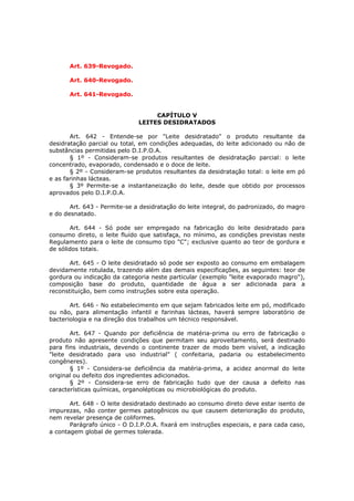 Art. 639-Revogado.

      Art. 640-Revogado.

      Art. 641-Revogado.


                                   CAPÍTULO V
                              LEITES DESIDRATADOS

       Art. 642 - Entende-se por "Leite desidratado" o produto resultante da
desidratação parcial ou total, em condições adequadas, do leite adicionado ou não de
substâncias permitidas pelo D.I.P.O.A.
       § 1º - Consideram-se produtos resultantes de desidratação parcial: o leite
concentrado, evaporado, condensado e o doce de leite.
       § 2º - Consideram-se produtos resultantes da desidratação total: o leite em pó
e as farinhas lácteas.
       § 3º Permite-se a instantaneização do leite, desde que obtido por processos
aprovados pelo D.I.P.O.A.

       Art. 643 - Permite-se a desidratação do leite integral, do padronizado, do magro
e do desnatado.

       Art. 644 - Só pode ser empregado na fabricação do leite desidratado para
consumo direto, o leite fluído que satisfaça, no mínimo, as condições previstas neste
Regulamento para o leite de consumo tipo "C"; exclusive quanto ao teor de gordura e
de sólidos totais.

       Art. 645 - O leite desidratado só pode ser exposto ao consumo em embalagem
devidamente rotulada, trazendo além das demais especificações, as seguintes: teor de
gordura ou indicação da categoria neste particular (exemplo "leite evaporado magro"),
composição base do produto, quantidade de água a ser adicionada para a
reconstituição, bem como instruções sobre esta operação.

       Art. 646 - No estabelecimento em que sejam fabricados leite em pó, modificado
ou não, para alimentação infantil e farinhas lácteas, haverá sempre laboratório de
bacteriologia e na direção dos trabalhos um técnico responsável.

       Art. 647 - Quando por deficiência de matéria-prima ou erro de fabricação o
produto não apresente condições que permitam seu aproveitamento, será destinado
para fins industriais, devendo o continente trazer de modo bem visível, a indicação
"leite desidratado para uso industrial" ( confeitaria, padaria ou estabelecimento
congêneres).
       § 1º - Considera-se deficiência da matéria-prima, a acidez anormal do leite
original ou defeito dos ingredientes adicionados.
       § 2º - Considera-se erro de fabricação tudo que der causa a defeito nas
características químicas, organolépticas ou microbiológicas do produto.

       Art. 648 - O leite desidratado destinado ao consumo direto deve estar isento de
impurezas, não conter germes patogênicos ou que causem deterioração do produto,
nem revelar presença de coliformes.
       Parágrafo único - O D.I.P.O.A. fixará em instruções especiais, e para cada caso,
a contagem global de germes tolerada.
 