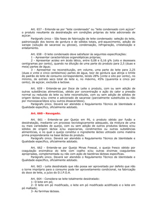 Art. 657 - Entende-se por "leite condensado" ou "leite condensado com açúcar"
o produto resultante da desidratação em condições próprias do leite adicionado de
açúcar.
       Parágrafo único - São fases de fabricação de leite condensado: seleção do leite,
padronização dos teores de gordura e de sólidos totais, pré-aquecimento, adição de
xarope (solução de sacarose ou glicose), condensação, refrigeração, cristalização e
enlatamento.

       Art. 658 - O leite condensado deve satisfazer às seguintes especificações:
       1 - Apresentar características organolépticas próprias;
       2 - Apresentar acidez em ácido lático, entre 0,08 e 0,16 g% (oito e dezesseis
centigramas por cento), quando na diluição de uma parte do produto para 2,5 (duas e
meia) partes de água;
       3 - Apresentar na reconstituição, em volume, uma parte do leite para 2,25
(duas e vinte e cinco centésimos) partes de água, teor de gordura que atinja o limite
do padrão de leite de consumo correspondente, tendo 28% (vinte e oito por cento), no
mínimo, de extrato seco total do leite e, no máximo, 45% (quarenta e cinco por
cento), de açúcar, excluída a lactose.

       Art. 659 - Entende-se por Doce de Leite o produto, com ou sem adição de
outras substâncias alimentícias, obtido por concentração e ação do calor a pressão
normal ou reduzida do leite ou leite reconstituído, com ou sem adição de sólidos de
origem láctea e/ou creme e adicionado de sacarose (parcialmente substituída ou não
por monossacarídeos e/ou outros dissacarídeos).
       Parágrafo único. Deverá ser atendido o Regulamento Técnico de Identidade e
Qualidade específico, oficialmente adotado.

      Art. 660 - Revogado.

       Art. 661 - Entende-se por Queijo em Pó, o produto obtido por fusão e
desidratação, mediante um processo tecnologicamente adequado, da mistura de uma
ou mais variedades de queijo, com ou sem adição de outros produtos lácteos e/ou
sólidos de origem láctea e/ou especiarias, condimentos ou outras substâncias
alimentícias, e no qual o queijo constitui o ingrediente lácteo utilizado como matéria
prima preponderante na base láctea do produto.
       Parágrafo único. Deverá ser atendido o Regulamento Técnico de Identidade e
Qualidade específico, oficialmente adotado.

       Art. 662 - Entende-se por Queijo Minas Frescal, o queijo fresco obtido por
coagulação enzimática do leite com coalho e/ou outras enzimas coagulantes
apropriadas, complementada ou não com ação de bactérias lácteas específicas.
       Parágrafo único. Deverá ser atendido o Regulamento Técnico de Identidade e
Qualidade específico, oficialmente adotado.

       Art. 663 - Leite desidratado que não possa ser aproveitado por defeito que não
o torne impróprio para o consumo pode ter aproveitamento condicional, na fabricação
do doce de leite, a juízo do D.I.P.O.A.

      Art. 664 - Considera-se leite totalmente desidratado:
      1- O leite em pó;
      2- O leite em pó modificado, o leite em pó modificado acidificado e o leite em
pó maltado;
      3- As farinhas lácteas.
 