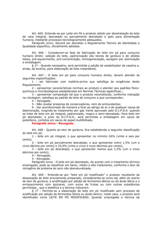 Art. 665. Entende-se por Leite em Pó o produto obtido por desidratação do leite
de vaca integral, desnatado ou parcialmente desnatado e apto para alimentação
humana, mediante processos tecnologicamente adequados.
       Parágrafo único. Deverá ser atendido o Regulamento Técnico de Identidade e
Qualidade específico, oficialmente adotado.

        Art. 666 - Consideram-se fase de fabricação do leite em pó para consumo
humano direto: seleção do leite, padronização dos teores de gordura e de sólidos
totais, pré-aquecimento, pré-concentração, homogeneização, secagem por atomização
e embalagem.
        § 1º - Quando necessário, será permitida a adição de estabilizador de caseína e,
ainda, da lecitina, para elaboração de leite instantâneo.

        Art. 667 - O leite em pó para consumo humano direto, devem atender às
seguintes especificações:
        1 - ser fabricado com matéria-prima que satisfaça às exigências deste
Regulamento;
        2 - apresentar características normais ao produto e atender aos padrões físico-
químicos e microbiológicos estabelecidos em Normas Técnicas específicas:;
        3 - apresentar composição tal que o produto reconstituído, conforme indicação
na rotulagem, satisfaça ao padrão do leite de consumo a que corresponder;
        4 – Revogado.
        5 - Não revelar presença de conservadores, nem de antioxidantes;
        6 - Ser acondicionado de maneira a ficar ao abrigo do ar e de qualquer causa de
deterioração, exigindo-se tratamento por gás inerte aprovado pelo D.I.P.O.A. quando
se trate de leite em pó integral, padronizado, magro e semi-desnatado. Para leite em
pó desnatado, a juízo do D.I.P.O.A., será permitida a embalagem em sacos de
polietileno, contidos em sacos de papel multifolhado.
        Parágrafo único - Revogado.

        Art. 668 - Quanto ao teor de gordura, fica estabelecida a seguinte classificação
do leite em pó.
        1 - leite em pó integral, o que apresentar no mínimo 26% (vinte e seis por
cento);
        2 - leite em pó parcialmente desnatado, o que apresentar entre 1,5% (um e
cinco décimo por cento) e 25,9% (vinte e cinco e nove décimos por cento);
        3 - leite em pó desnatado, o que apresentar menos que 1,5% (um e cinco
décimos por cento);
        4 – Revogado.
        5 - Revogado.
        Parágrafo único . O leite em pó desnatado, de acordo com o tratamento térmico
empregado, pode se classificar em baixo, médio e alto tratamento, conforme o teor de
nitrogênio de proteína do soro não desnaturalizada.

        Art. 669 - Entende-se por "leite em pó modificado" o produto resultante da
dessecação do leite previamente preparado, considerando-se como tal, além do acerto
de teor de gordura, a acidificação por adição de fermentos láticos ou de ácido lático e o
enriquecimento com açúcares, com sucos de frutas ou com outras substâncias
permitidas , que a dietética e a técnica indicarem.
        § 1º - Permite-se a elaboração de leite em pó modificado sem processo de
acidificação por adição de fermentos láctos ou ácido láctico; neste caso, o produto será
identificado como LEITE EM PÓ MODIFICADO. Quando empregada a técnica da
 