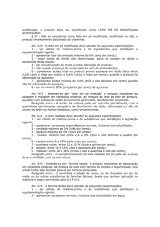 acidificação, o produto deve ser identificado como LEITE EM PÓ MODIFICADO
ACIDIFICADO.
        § 2º - Não se caracteriza como leite em pó modificado, acidificado ou não, o
produto simplesmente adicionado de vitaminas.

       Art. 670 - O leite em pó modificado deve atender às seguintes especificações:
       1 - ser obtido de matéria-prima e de ingredientes que satisfaçam à
regulamentação vigente.
       2 - apresentar teor de umidade máxima de 6% (seis por cento);
       3 - estar isento de amido não dextrinizado, salvo se constar no rótulo a
declaração desta adição;
       4 - ser acondicionado de modo a evitar alteração do produto;
       5 - não revelar presença de conservadores nem de antioxidantes;
       6 - apresentar acidez total no produto pronto expressa em ácido lático entre
2,5% (dois e meio por cento) e 5,5% (cinco e meio por cento), quando o produto foi
adicionado de açúcares;
       7 - apresentar acidez mínima de 3,8% (três e oito décimos por cento) quando
não for adicionado de açúcares;
       8 - ter no mínimo 50% (cinqüenta por cento) de açúcares.

        Art. 671 - Entende-se por "leite em pó maltado" o produto resultante da
secagem e moagem em condições próprias, de mistura de leite de teor de gordura,
ajustado com extrato de malte previamente germinado, devidamente preparado.
        Parágrafo único - A acidez da mistura pode ser reduzida parcialmente, com a
quantidade estritamente necessária de bicarbonato de sódio, adicionada ou não de
citrato de sódio ou fosfato dissódico, como emulsionantes.

       Art. 672 - O leite maltado deve atender às seguintes especificações:
       1 - ser obtido de matéria-prima e de substâncias que satisfaçam à legislação
vigente;
       2 - apresentar caracteres organolépticos normais, inclusive boa solubilidade;
       3 - umidade máxima de 3% (três por cento);
       4 - gordura máxima de 9% (nove por cento);
       5 - resíduo mineral fixo entre 2,8 a 4% (dois e oito décimos a quatro por
cento);
       6 - caseína entre 6 e 10% (seis e dez por cento);
       7 - protídeos totais: entre 12 e 15 % (doze e quinze por cento);
       8 - lactose: entre 10 e 16% (dez e dezesseis por cento);
       9 - maltose: entre 38 e 48% (trinta e oito a quarenta e oito por cento);
       Parágrafo único - O acondicionamento do leite maltado em pó pode ser a prova
de ar e umidade, com ou sem vácuo.

        Art. 673 - Entende-se por "farinha láctea" o produto resultante de dessecação
em condições próprias, da mistura de leite com farinha de cereais e leguminosas, cujo
amido tenha sido tornado solúvel por técnica apropriada.
        Parágrafo único - É permitida a adição de cacau, ou de chocolate em pó, de
malte ou de outras substâncias às farinhas lácteas, desde que tenham aplicação na
dietética e sejam permitidas pelo D.I.P.O.A.

      Art. 674 - A farinha láctea deve atender as seguintes especificações:
      1 - ser obtida de matéria-prima e de substâncias que satisfaçam à
regulamentação vigente;
      2 - apresentar caracteres normais, inclusive boa solubilidade em água;
 