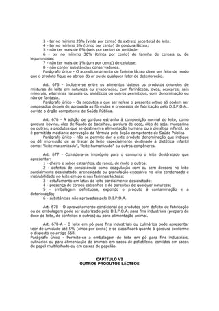 3 - ter no mínimo 20% (vinte por cento) de extrato seco total de leite;
       4 - ter no mínimo 5% (cinco por cento) de gordura láctea;
       5 - não ter mais de 6% (seis por cento) de umidade;
       6 - ter no mínimo 30% (trinta por cento) de farinha de cereais ou de
leguminosas;
       7 - não ter mais de 1% (um por cento) de celulose;
       8 - não conter substâncias conservadores.
       Parágrafo único - O acondicionamento de farinha láctea deve ser feito de modo
que o produto fique ao abrigo do ar ou de qualquer fator de deterioração.

       Art. 675 - Incluem-se entre os alimentos lácteos os produtos oriundos de
misturas de leite em natureza ou evaporados, com farináceos, ovos, açucares, sais
minerais, vitaminas naturais ou sintéticos ou outros permitidos, com denominação ou
não de fantasia.
       Parágrafo único - Os produtos a que ser refere o presente artigo só podem ser
preparados depois de aprovada as fórmulas e processos de fabricação pelo D.I.P.O.A.,
ouvido o órgão competente de Saúde Pública.

       Art. 676 - A adição de gordura estranha à composição normal do leite, como
gordura bovina, óleo de fígado de bacalhau, gordura de coco, óleo de soja, margarina
ou outras, a produtos que se destinem a alimentação humana ou à dietética infantil, só
é permitida mediante aprovação da fórmula pelo órgão competente de Saúde Pública.
       Parágrafo único - não se permite dar a este produto denominação que indique
ou dê impressão de se tratar de leite especialmente destinado à dietética infantil
como: "leite maternizado", "leite humanizado" ou outros congêneres.

       Art. 677 - Considera-se impróprio para o consumo o leite desidratado que
apresentar:
       1 - cheiro e sabor estranhos, de ranço, de mofo e outros;
       2 - defeitos de consistência como coagulação com ou sem dessoro no leite
parcialmente desidratado, arenosidade ou granulação excessiva no leite condensado e
insolubilidade no leite em pó e nas farinhas lácteas;
       3 - estufamento em latas de leite parcialmente desidratado;
       4 - presença de corpos estranhos e de parasitas de qualquer natureza;
       5 - embalagem defeituosa, expondo o produto á contaminação e a
deterioração;
       6 - substâncias não aprovadas pelo D.I.P.O.A.

       Art. 678 - O aproveitamento condicional de produtos com defeito de fabricação
ou de embalagem pode ser autorizado pelo D.I.P.O.A. para fins industriais (preparo de
doce de leite, de confeitos e outros) ou para alimentação animal.

        Art. 678-A - O leite em pó para fins industriais ou culinários pode apresentar
teor de umidade até 5% (cinco por cento) e se classificará quanto à gordura conforme
o disposto no artigo 668.
Parágrafo único - Permite-se a embalagem do leite em pó para fins industriais,
culinários ou para alimentação de animais em sacos de polietileno, contidos em sacos
de papel multifolhado ou em caixas de papelão.


                                CAPÍTULO VI
                          OUTROS PRODUTOS LÁCTEOS
 