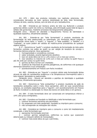 Art. 679 - Além dos produtos indicados nos capítulos anteriores, são
considerados derivados do leite: gordura desidratada de leite, leite fermentado,
refresco de leite, caseína, lactose, soro de leite em pó e lactoalbumina.

       Art. 680 - Entende-se por Gordura anidra de leite (ou Butteroil) o produto
gorduroso obtido a partir de creme ou manteiga, pela eliminação quase total de água e
sólidos não gordurosos, mediante processos tecnologicamente adequados.
Parágrafo único - Deverá ser atendido o Regulamento Técnico de Identidade e
Qualidade específico, oficialmente adotado.

       Art. 681 - Entende-se por "leite fermentado" o produto resultante da
fermentação do leite pasteurizado ou esterilizado, por fermentos láticos próprios.
Compreende vários tipos: o "quefir", o "iogurte", o "leite acidófilo", o "leitelho" e a
"coalhada", os quais podem ser obtidos de matéria-prima procedentes de qualquer
espécie leiteira.
       § 1º - Denomina-se "quefir" o produto resultante da fermentação do leite pelos
fermentos contidos nos grãos do quefir ou por adição de levedura de cerveja e
fermentos lácticos próprios. Deve apresentar:
       1 - homogeneidade e consistência cremosa;
       2 - sabor acidulado, picante ligeiramente alcoólico;
       3 - teor em ácido lático de 0,5 a 1,5% (meio e um e meio por cento);
       4 - teor alcoólico no máximo de 1,5% (um e meio por cento) no quefir fraco e
até 3% (três por cento) no quefir forte;
       5 - germes da flora normal com vitalidade;
       6 - ausência de impurezas de germes patogênicos, de coliformes e de quaisquer
elementos estranhos à sua composição;
       7 - acondicionamento em frascos com fecho inviolável.

        Art. 682 - Entende-se por "Iogurte" o produto obtido pela fermentação láctea
através da ação do Lactobacillus bulgaricus e do Streptococuus thermophilus sobre o
leite integral, desnatado ou padronizado.
        Parágrafo único . Deverá ser atendido a padrões de identidade e qualidade
específicos, oficialmente aprovados.

       Art. 683 - Denomina-se "leite acidophillus" o produto resultante da ação do
lactobacilos acidophllus sobre o leite. Deve apresentar, além de suas características
próprias, as condições especificas para o "iogurte", com acondicionamento em frascos
de fecho inviolável e a declaração no rótulo dos teores em ácido lático e em gordura.

      Art. 684 - O leite fermentado deve ser conservado em temperatura inferior a
10ºC (dez graus centígrados).

      Art. 685 - Considera-se fraudado ou falsificado o leite fermentado que:
      1 - contiver fermentos estranhos aos permitidos;
      2 - for preparado com leite adulterado, fraudado ou impróprio para o consumo;
      3 - não corresponder ás indicações dos rótulos.

       Art. 686 - Considera-se impróprio para o consumo e como tal imediatamente
condenado, o leite fermentado que:
       1 - apresentar fermentação anormal;
       2 - contiver germes patogênicos, coliformes ou outros que ocasionem
deterioração ou indiquem defeito de manipulação;
       3 - contiver mais ácido lático do que o permitido;
 