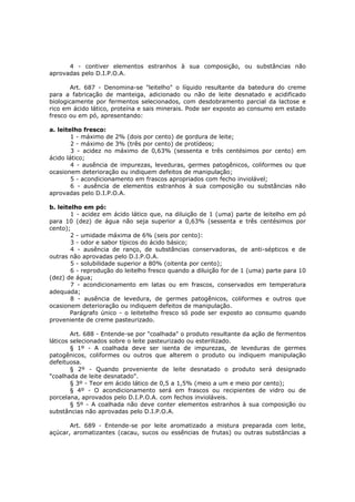 4 - contiver elementos estranhos à sua composição, ou substâncias não
aprovadas pelo D.I.P.O.A.

       Art. 687 - Denomina-se "leitelho" o líquido resultante da batedura do creme
para a fabricação de manteiga, adicionado ou não de leite desnatado e acidificado
biologicamente por fermentos selecionados, com desdobramento parcial da lactose e
rico em ácido lático, proteína e sais minerais. Pode ser exposto ao consumo em estado
fresco ou em pó, apresentando:

a. leitelho fresco:
        1 - máximo de 2% (dois por cento) de gordura de leite;
        2 - máximo de 3% (três por cento) de protídeos;
        3 - acidez no máximo de 0,63% (sessenta e três centésimos por cento) em
ácido lático;
        4 - ausência de impurezas, leveduras, germes patogênicos, coliformes ou que
ocasionem deterioração ou indiquem defeitos de manipulação;
        5 - acondicionamento em frascos apropriados com fecho inviolável;
        6 - ausência de elementos estranhos à sua composição ou substâncias não
aprovadas pelo D.I.P.O.A.

b. leitelho em pó:
        1 - acidez em ácido lático que, na diluição de 1 (uma) parte de leitelho em pó
para 10 (dez) de água não seja superior a 0,63% (sessenta e três centésimos por
cento);
        2 - umidade máxima de 6% (seis por cento):
        3 - odor e sabor típicos do ácido básico;
        4 - ausência de ranço, de substâncias conservadoras, de anti-sépticos e de
outras não aprovadas pelo D.I.P.O.A.
        5 - solubilidade superior a 80% (oitenta por cento);
        6 - reprodução do leitelho fresco quando a diluição for de 1 (uma) parte para 10
(dez) de água;
        7 - acondicionamento em latas ou em frascos, conservados em temperatura
adequada;
        8 - ausência de levedura, de germes patogênicos, coliformes e outros que
ocasionem deterioração ou indiquem defeitos de manipulação.
        Parágrafo único - o leitetelho fresco só pode ser exposto ao consumo quando
proveniente de creme pasteurizado.

        Art. 688 - Entende-se por "coalhada" o produto resultante da ação de fermentos
láticos selecionados sobre o leite pasteurizado ou esterilizado.
        § 1º - A coalhada deve ser isenta de impurezas, de leveduras de germes
patogênicos, coliformes ou outros que alterem o produto ou indiquem manipulação
defeituosa.
        § 2º - Quando proveniente de leite desnatado o produto será designado
"coalhada de leite desnatado".
        § 3º - Teor em ácido lático de 0,5 a 1,5% (meio a um e meio por cento);
        § 4º - O acondicionamento será em frascos ou recipientes de vidro ou de
porcelana, aprovados pelo D.I.P.O.A. com fechos invioláveis.
        § 5º - A coalhada não deve conter elementos estranhos à sua composição ou
substâncias não aprovadas pelo D.I.P.O.A.

       Art. 689 - Entende-se por leite aromatizado a mistura preparada com leite,
açúcar, aromatizantes (cacau, sucos ou essências de frutas) ou outras substâncias a
 