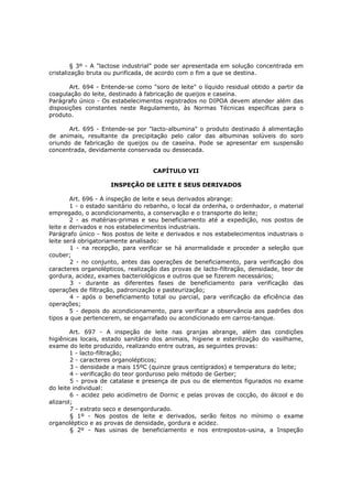 § 3º - A "lactose industrial" pode ser apresentada em solução concentrada em
cristalização bruta ou purificada, de acordo com o fim a que se destina.

       Art. 694 - Entende-se como "soro de leite" o líquido residual obtido a partir da
coagulação do leite, destinado à fabricação de queijos e caseína.
Parágrafo único - Os estabelecimentos registrados no DIPOA devem atender além das
disposições constantes neste Regulamento, às Normas Técnicas específicas para o
produto.

       Art. 695 - Entende-se por "lacto-albumina" o produto destinado á alimentação
de animais, resultante da precipitação pelo calor das albuminas solúveis do soro
oriundo de fabricação de queijos ou de caseína. Pode se apresentar em suspensão
concentrada, devidamente conservada ou dessecada.


                                   CAPÍTULO VII

                     INSPEÇÃO DE LEITE E SEUS DERIVADOS

        Art. 696 - A inspeção de leite e seus derivados abrange:
        1 - o estado sanitário do rebanho, o local da ordenha, o ordenhador, o material
empregado, o acondicionamento, a conservação e o transporte do leite;
        2 - as matérias-primas e seu beneficiamento até a expedição, nos postos de
leite e derivados e nos estabelecimentos industriais.
Parágrafo único - Nos postos de leite e derivados e nos estabelecimentos industriais o
leite será obrigatoriamente analisado:
        1 - na recepção, para verificar se há anormalidade e proceder a seleção que
couber;
        2 - no conjunto, antes das operações de beneficiamento, para verificação dos
caracteres organolépticos, realização das provas de lacto-filtração, densidade, teor de
gordura, acidez, exames bacteriológicos e outros que se fizerem necessários;
        3 - durante as diferentes fases de beneficiamento para verificação das
operações de filtração, padronização e pasteurização;
        4 - após o beneficiamento total ou parcial, para verificação da eficiência das
operações;
        5 - depois do acondicionamento, para verificar a observância aos padrões dos
tipos a que pertencerem, se engarrafado ou acondicionado em carros-tanque.

        Art. 697 - A inspeção de leite nas granjas abrange, além das condições
higiênicas locais, estado sanitário dos animais, higiene e esterilização do vasilhame,
exame do leite produzido, realizando entre outras, as seguintes provas:
        1 - lacto-filtração;
        2 - caracteres organolépticos;
        3 - densidade a mais 15ºC (quinze graus centígrados) e temperatura do leite;
        4 - verificação do teor gorduroso pelo método de Gerber;
        5 - prova de catalase e presença de pus ou de elementos figurados no exame
do leite individual:
        6 - acidez pelo acidímetro de Dornic e pelas provas de cocção, do álcool e do
alizarol;
        7 - extrato seco e desengordurado.
        § 1º - Nos postos de leite e derivados, serão feitos no mínimo o exame
organoléptico e as provas de densidade, gordura e acidez.
        § 2º - Nas usinas de beneficiamento e nos entrepostos-usina, a Inspeção
 