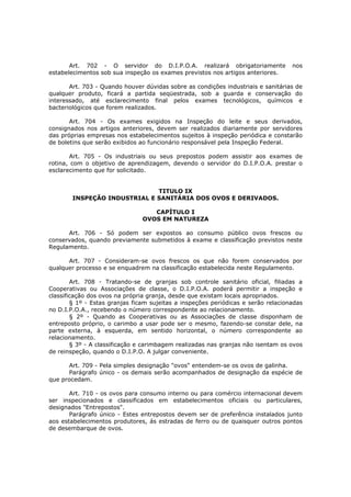 Art. 702 - O servidor do D.I.P.O.A. realizará obrigatoriamente              nos
estabelecimentos sob sua inspeção os exames previstos nos artigos anteriores.

       Art. 703 - Quando houver dúvidas sobre as condições industriais e sanitárias de
qualquer produto, ficará a partida seqüestrada, sob a guarda e conservação do
interessado, até esclarecimento final pelos exames tecnológicos, químicos e
bacteriológicos que forem realizados.

       Art. 704 - Os exames exigidos na Inspeção do leite e seus derivados,
consignados nos artigos anteriores, devem ser realizados diariamente por servidores
das próprias empresas nos estabelecimentos sujeitos à inspeção periódica e constarão
de boletins que serão exibidos ao funcionário responsável pela Inspeção Federal.

       Art. 705 - Os industriais ou seus prepostos podem assistir aos exames de
rotina, com o objetivo de aprendizagem, devendo o servidor do D.I.P.O.A. prestar o
esclarecimento que for solicitado.


                              TITULO IX
        INSPEÇÃO INDUSTRIAL E SANITÁRIA DOS OVOS E DERIVADOS.

                                   CAPÍTULO I
                                OVOS EM NATUREZA

      Art. 706 - Só podem ser expostos ao consumo público ovos frescos ou
conservados, quando previamente submetidos à exame e classificação previstos neste
Regulamento.

      Art. 707 - Consideram-se ovos frescos os que não forem conservados por
qualquer processo e se enquadrem na classificação estabelecida neste Regulamento.

        Art. 708 - Tratando-se de granjas sob controle sanitário oficial, filiadas a
Cooperativas ou Associações de classe, o D.I.P.O.A. poderá permitir a inspeção e
classificação dos ovos na própria granja, desde que existam locais apropriados.
        § 1º - Estas granjas ficam sujeitas a inspeções periódicas e serão relacionadas
no D.I.P.O.A., recebendo o número correspondente ao relacionamento.
        § 2º - Quando as Cooperativas ou as Associações de classe disponham de
entreposto próprio, o carimbo a usar pode ser o mesmo, fazendo-se constar dele, na
parte externa, à esquerda, em sentido horizontal, o número correspondente ao
relacionamento.
        § 3º - A classificação e carimbagem realizadas nas granjas não isentam os ovos
de reinspeção, quando o D.I.P.O. A julgar conveniente.

      Art. 709 - Pela simples designação "ovos" entendem-se os ovos de galinha.
      Parágrafo único - os demais serão acompanhados de designação da espécie de
que procedam.

       Art. 710 - os ovos para consumo interno ou para comércio internacional devem
ser inspecionados e classificados em estabelecimentos oficiais ou particulares,
designados "Entrepostos".
       Parágrafo único - Estes entrepostos devem ser de preferência instalados junto
aos estabelecimentos produtores, ás estradas de ferro ou de quaisquer outros pontos
de desembarque de ovos.
 
