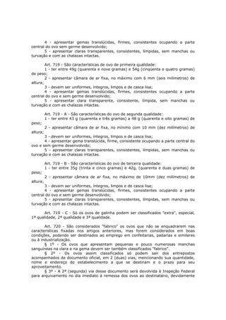4 - apresentar gemas translúcidas, firmes, consistentes ocupando a parte
central do ovo sem germe desenvolvido;
       5 - apresentar claras transparentes, consistentes, límpidas, sem manchas ou
turvação e com as chalazas intactas.

        Art. 719 - São características de ovo de primeira qualidade:
        1 - ter entre 49g (quarenta e nove gramas) e 54g (cinqüenta e quatro gramas)
de peso;
        2 - apresentar câmara de ar fixa, no máximo com 6 mm (seis milímetros) de
altura;
        3 - devem ser uniformes, íntegros, limpos e de casca lisa;
        4 - apresentar gemas translúcidas, firmes, consistentes ocupando a parte
central do ovo e sem germe desenvolvido;
        5 - apresentar clara transparente, consistente, límpida, sem manchas ou
turvação e com as chalazas intactas.

          Art. 719 - A - São características do ovo de segunda qualidade:
          1 - ter entre 43 g (quarenta e três gramas) a 48 g (quarenta e oito gramas) de
peso;
          2 - apresentar câmara de ar fixa, no mínimo com 10 mm (dez milímetros) de
altura;
       3 - devem ser uniformes, íntegros, limpos e de casca lisa;
       4 - apresentar gema translúcida, firme, consistente ocupando a parte central do
ovo e sem germe desenvolvido;
       5 - apresentar claras transparentes, consistentes, límpidas, sem manchas ou
turvação e com as chalazas intactas.

          Art. 719 - B - São características do ovo de terceira qualidade:
          1 - ter entre 35g (trinta e cinco gramas) e 42g, (quarenta e duas gramas) de
peso;
          2 - apresentar câmara de ar fixa, no máximo de 10mm (dez milímetros) de
altura;
       3 - devem ser uniformes, íntegros, limpos e de casca lisa;
       4 - apresentar gemas translúcidas, firmes, consistentes ocupando a parte
central do ovo e sem germe desenvolvido;
       5 - apresentar claras transparentes, consistentes, límpidas, sem manchas ou
turvação e com as chalazas intactas.

       Art. 719 - C - Só os ovos de galinha podem ser classificados "extra", especial,
1ª qualidade, 2ª qualidade e 3ª qualidade.

       Art. 720 - São considerados "fabrico" os ovos que não se enquadrarem nas
características fixadas nos artigos anteriores, mas forem considerados em boas
condições, podendo ser destinados ao emprego em confeitarias, padarias e similares
ou à industrialização.
       § 1º - Os ovos que apresentam pequenas e pouco numerosas manchas
sanguíneas na clara e na gema devem ser também classificados "fabrico".
       § 2º - Os ovos assim classificados só podem sair dos entrepostos
acompanhados de documento oficial, em 2 (duas) vias, mencionando sua quantidade,
nome e endereço do estabelecimento a que se destinam e o prazo para seu
aproveitamento.
       § 3º - A 2ª (segunda) via desse documento será devolvida à Inspeção Federal
para arquivamento no dia imediato à remessa dos ovos ao destinatário, devidamente
 
