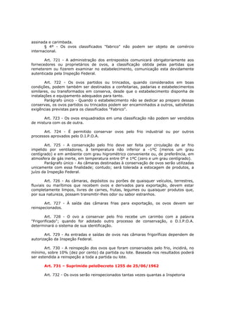 assinada e carimbada.
       § 4º - Os ovos classificados "fabrico" não podem ser objeto de comércio
internacional.

       Art. 721 - A administração dos entrepostos comunicará obrigatoriamente aos
fornecedores ou proprietários de ovos, a classificação obtida pelas partidas que
remeterem ou fizerem examinar no estabelecimento, comunicação esta devidamente
autenticada pela Inspeção Federal.

       Art. 722 - Os ovos partidos ou trincados, quando considerados em boas
condições, podem também ser destinados a confeitarias, padarias e estabelecimentos
similares, ou transformados em conserva, desde que o estabelecimento disponha de
instalações e equipamento adequados para tanto.
       Parágrafo único - Quando o estabelecimento não se dedicar ao preparo dessas
conservas, os ovos partidos ou trincados podem ser encaminhados a outros, satisfeitas
exigências previstas para os classificados "Fabrico".

       Art. 723 - Os ovos enquadrados em uma classificação não podem ser vendidos
de mistura com os de outra.

      Art. 724 - É permitido conservar ovos pelo frio industrial ou por outros
processos aprovados pelo D.I.P.O.A.

       Art. 725 - A conservação pelo frio deve ser feita por circulação de ar frio
impelido por ventiladores, à temperatura não inferior a -1ºC (menos um grau
centígrado) e em ambiente com grau higrométrico conveniente ou, de preferência, em
atmosfera de gás inerte, em temperatura entre 0º e 1ºC (zero e um grau centígrado).
       Parágrafo único - As câmaras destinadas à conservação de ovos serão utilizadas
unicamente com essa finalidade; contudo; será tolerada a estocagem de produtos, a
juízo da Inspeção Federal.

        Art. 726 - As câmaras, depósitos ou porões de quaisquer veículos, terrestres,
fluviais ou marítimos que recebem ovos e derivados para exportação, devem estar
completamente limpos, livres de carnes, frutas, legumes ou quaisquer produtos que,
por sua natureza, possam transmitir-lhes odor ou sabor estranhos.

       Art. 727 - À saída das câmaras frias para exportação, os ovos devem ser
reinspecionados.

        Art. 728 - O ovo a conservar pelo frio recebe um carimbo com a palavra
"Frigorificado"; quando for adotado outro processo de conservação, o D.I.P.O.A.
determinará o sistema de sua identificação.

       Art. 729 - As entradas e saídas de ovos nas câmaras frigoríficas dependem de
autorização da Inspeção Federal.

       Art. 730 - A reinspeção dos ovos que foram conservados pelo frio, incidirá, no
mínimo, sobre 10% (dez por cento) da partida ou lote. Baseada nos resultados poderá
ser estendida a reinspeção a toda a partida ou lote.

      Art. 731 – Suprimido peloDecreto 1255 de 25/06/1962

      Art. 732 - Os ovos serão reinspecionados tantas vezes quantas a Inspetoria
 