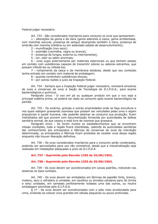 Federal julgar necessário.

       Art. 733 - São considerados impróprios para consumo os ovos que apresentem:
       1 - alterações da gema e da clara (gema aderente à casca, gema arrebentada,
com manchas escuras, presença de sangue alcançando também a clara, presença de
embrião com mancha orbitária ou em adiantado estado de desenvolvimento);
       2 - mumificação (ovo seco);
       3 - podridão (vermelha, negra ou branca);
       4 - presença de fungos, externa ou internamente);
       5 - cor, odor ou sabor anormais;
       6 - ovos sujos externamente por materiais estercorais ou que tenham estado
em contato com substâncias capazes de transmitir odores ou sabores estranhos, que
possam infectá-los ou infestá-los;
       7 - rompimento da casca e da membrana testácea, desde que seu conteúdo
tenha entrado em contato com material de embalagem;
       8 - quando contenham substâncias tóxicas;
       9 - por outras razões a juízo da Inspeção Federal.

       Art. 734 - Sempre que a Inspeção Federal julgar necessário, remeterá amostras
de ovos e conservas de ovos à Seção de Tecnologia do D.I.P.O.A., para exame
bacteriológicos e químicos.
       Parágrafo único - O ovo em pó ou qualquer produto em que o ovo seja a
principal matéria prima, só poderá ser dado ao consumo após exame bacteriológico da
partida.

        Art. 735 - Os aviários, granjas e outras propriedades onde se faça avicultura e
nos quais estejam grassando zoonoses que possam ser veiculadas pelas ovos e sejam
prejudiciais à saúde humana, não poderão destinar ao consumo sua produção; ficam
interditados até que provem com documentação fornecida por autoridades de defesa
sanitária animal, de que cessou e está livre de zoonose que grassava.
        Parágrafo único - Se forem muitos os estabelecimentos que se encontrem
nessas condições, toda a região ficará interditada, cabendo às autoridades sanitárias
dar conhecimento aos entrepostos e fábricas de conservas de ovos da interdição
determinada; os entrepostos e fábricas ficam proibidos de receber ovos dessa região
enquanto não houver liberação definitiva.

       Art. 736 - Os ovos considerados impróprios para o consumo serão condenados,
podendo ser aproveitados para uso não comestível, desde que a industrialização seja
realizada em instalações adequadas a juízo do D.I.P.O.A.

       Art. 737 - Suprimido pelo Decreto 1255 de 25/06/1962.

       Art. 738 - Suprimido pelo Decreto 1255 de 25/06/1962.

        Art. 739 - Os ovos devem ser acondicionados em caixas padrões, indicando nas
testeiras os tipos contidos.

       Art. 740 - Os ovos devem ser embalados em lâminas de papelão forte, branco,
inodoro, seco e refratário à umidade, em caixilhos ou divisões celulares para 36 (trinta
e seis) unidades, em camadas perfeitamente isoladas uma das outras, ou noutra
embalagem permitida pelo D.I.P.O.A.
       § 1º - Os ovos devem ser acondicionados com o pólo mais arredondado para
cima, evitando-se colocar ovos grandes em células pequenas ou pouco profundas.
 