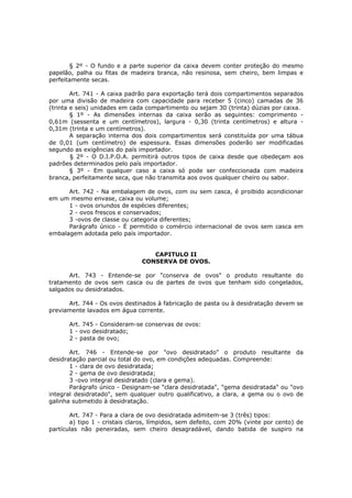 § 2º - O fundo e a parte superior da caixa devem conter proteção do mesmo
papelão, palha ou fitas de madeira branca, não resinosa, sem cheiro, bem limpas e
perfeitamente secas.

        Art. 741 - A caixa padrão para exportação terá dois compartimentos separados
por uma divisão de madeira com capacidade para receber 5 (cinco) camadas de 36
(trinta e seis) unidades em cada compartimento ou sejam 30 (trinta) dúzias por caixa.
        § 1º - As dimensões internas da caixa serão as seguintes: comprimento -
0,61m (sessenta e um centímetros), largura - 0,30 (trinta centímetros) e altura -
0,31m (trinta e um centímetros).
        A separação interna dos dois compartimentos será constituída por uma tábua
de 0,01 (um centímetro) de espessura. Essas dimensões poderão ser modificadas
segundo as exigências do país importador.
        § 2º - O D.I.P.O.A. permitirá outros tipos de caixa desde que obedeçam aos
padrões determinados pelo país importador.
        § 3º - Em qualquer caso a caixa só pode ser confeccionada com madeira
branca, perfeitamente seca, que não transmita aos ovos qualquer cheiro ou sabor.

      Art. 742 - Na embalagem de ovos, com ou sem casca, é proibido acondicionar
em um mesmo envase, caixa ou volume;
      1 - ovos oriundos de espécies diferentes;
      2 - ovos frescos e conservados;
      3 -ovos de classe ou categoria diferentes;
      Parágrafo único - É permitido o comércio internacional de ovos sem casca em
embalagem adotada pelo país importador.


                                  CAPITULO II
                               CONSERVA DE OVOS.

      Art. 743 - Entende-se por "conserva de ovos" o produto resultante do
tratamento de ovos sem casca ou de partes de ovos que tenham sido congelados,
salgados ou desidratados.

      Art. 744 - Os ovos destinados à fabricação de pasta ou à desidratação devem se
previamente lavados em água corrente.

      Art. 745 - Consideram-se conservas de ovos:
      1 - ovo desidratado;
      2 - pasta de ovo;

       Art. 746 - Entende-se por "ovo desidratado" o produto resultante da
desidratação parcial ou total do ovo, em condições adequadas. Compreende:
       1 - clara de ovo desidratada;
       2 - gema de ovo desidratada;
       3 -ovo integral desidratado (clara e gema).
       Parágrafo único - Designam-se "clara desidratada", "gema desidratada" ou "ovo
integral desidratado", sem qualquer outro qualificativo, a clara, a gema ou o ovo de
galinha submetido à desidratação.

       Art. 747 - Para a clara de ovo desidratada admitem-se 3 (três) tipos:
       a) tipo 1 - cristais claros, límpidos, sem defeito, com 20% (vinte por cento) de
partículas não peneiradas, sem cheiro desagradável, dando batida de suspiro na
 