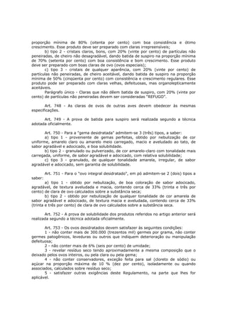 proporção mínima de 80% (oitenta por cento) com boa consistência e ótimo
crescimento. Esse produto deve ser preparado com claras irrepreensíveis;
       b) tipo 2 - cristais claros, bons, com 20% (vinte por cento) de partículas não
peneiradas, de cheiro não desagradável, dando batida de suspiro na proporção mínima
de 70% (setenta por cento) com boa consistência e bom crescimento. Esse produto
deve ser preparado com boas claras de ovo (ovos especiais);
       c) tipo 3 - cristais de qualquer aparência, com 20% (vinte por cento) de
partículas não peneiradas, de cheiro aceitável, dando batida de suspiro na proporção
mínima de 50% (cinqüenta por cento) com consistência e crescimento regulares. Esse
produto pode ser preparado com claras velhas, defeituosas, mas organolepticamente
aceitáveis.
       Parágrafo único - Claras que não dêem batida de suspiro, com 20% (vinte por
cento) de partículas não peneiradas devem ser consideradas “REFUGO”.

       Art. 748 - As claras de ovos de outras aves devem obedecer às mesmas
especificações.

      Art. 749 - A prova de batida para suspiro será realizada segundo a técnica
adotada oficialmente.

       Art. 750 - Para a "gema desidratada" admitem-se 3 (três) tipos, a saber:
       a) tipo 1 - proveniente de gemas perfeitas, obtido por nebulização de cor
uniforme, amarelo claro ou amarelo meio carregado, macio e aveludado ao tato, de
sabor agradável e adocicado, e boa solubilidade.
       b) tipo 2 - granulado ou pulverizado, de cor amarelo-claro com tonalidade mais
carregada, uniforme, de sabor agradável e adocicado, com relativa solubilidade;
       c) tipo 3 - granulado, de qualquer tonalidade amarela, irregular, de sabor
agradável e adocicado, sem garantia de solubilidade.

         Art. 751 - Para o "ovo integral desidratado", em pó admitem-se 2 (dois) tipos a
saber:
        a) tipo 1 - obtido por nebulização, de boa coloração de sabor adocicado,
agradável, de textura aveludada e macia, contendo cerca de 33% (trinta e três por
cento) de clara de ovo calculados sobre a substância seca;
        b) tipo 2 - obtido por nebulização de qualquer tonalidade de cor amarela de
sabor agradável e adocicado, de textura macia e aveludada, contendo cerca de 33%
(trinta e três por cento) de clara de ovo calculados sobre a substância seca.

       Art. 752 - A prova de solubilidade dos produtos referidos no artigo anterior será
realizada segundo a técnica adotada oficialmente.

       Art. 753 - Os ovos desidratados devem satisfazer às seguintes condições:
       1 - não conter mais de 300.000 (trezentos mil) germes por grama, não conter
germes patogênicos, leveduras ou outros que indiquem deterioração ou manipulação
defeituosa;
       2 - não conter mais de 6% (seis por cento) de umidade;
       3 - revelar resíduo seco tendo aproximadamente a mesma composição que o
deixado pelos ovos inteiros, ou pela clara ou pela gema;
       4 - não conter conservadores, exceção feita para sal (cloreto de sódio) ou
açúcar na proporção máxima de 10 % (dez por cento), isoladamente ou quando
associados, calculados sobre resíduo seco;
       5 - satisfazer outras exigências deste Regulamento, na parte que lhes for
aplicável.
 