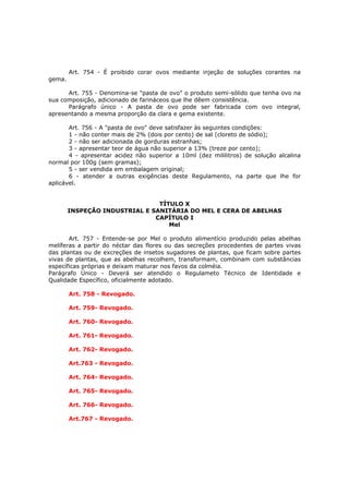 Art. 754 - É proibido corar ovos mediante injeção de soluções corantes na
gema.

      Art. 755 - Denomina-se "pasta de ovo" o produto semi-sólido que tenha ovo na
sua composição, adicionado de farináceos que lhe dêem consistência.
      Parágrafo único - A pasta de ovo pode ser fabricada com ovo integral,
apresentando a mesma proporção da clara e gema existente.

       Art. 756 - A "pasta de ovo" deve satisfazer às seguintes condições:
       1 - não conter mais de 2% (dois por cento) de sal (cloreto de sódio);
       2 - não ser adicionada de gorduras estranhas;
       3 - apresentar teor de água não superior a 13% (treze por cento);
       4 - apresentar acidez não superior a 10ml (dez mililitros) de solução alcalina
normal por 100g (sem gramas);
       5 - ser vendida em embalagem original;
       6 - atender a outras exigências deste Regulamento, na parte que lhe for
aplicável.


                                TÍTULO X
        INSPEÇÃO INDUSTRIAL E SANITÁRIA DO MEL E CERA DE ABELHAS
                               CAPÍTULO I
                                   Mel

       Art. 757 - Entende-se por Mel o produto alimentício produzido pelas abelhas
melíferas a partir do néctar das flores ou das secreções procedentes de partes vivas
das plantas ou de excreções de insetos sugadores de plantas, que ficam sobre partes
vivas de plantas, que as abelhas recolhem, transformam, combinam com substâncias
específicas próprias e deixam maturar nos favos da colméia.
Parágrafo Único - Deverá ser atendido o Regulameto Técnico de Identidade e
Qualidade Específico, oficialmente adotado.

        Art. 758 - Revogado.

        Art. 759- Revogado.

        Art. 760- Revogado.

        Art. 761- Revogado.

        Art. 762- Revogado.

        Art.763 - Revogado.

        Art. 764- Revogado.

        Art. 765- Revogado.

        Art. 766- Revogado.

        Art.767 - Revogado.
 