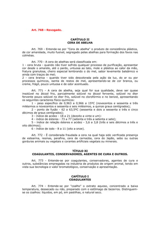 Art. 768 - Revogado.


                                   CAPÍTULO II
                                 CERA DE ABELHA

       Art. 769 - Entende-se por "Cera de abelha" o produto de consistência plástica,
de cor amarelada, muito fusível, segregado pelas abelhas para formação dos favos nas
colméias.

       Art. 770 - A cera de abelhas será classificada em:
1 - cera bruta - quando não tiver sofrido qualquer processo de purificação, apresentar
cor desde o amarelo, até o pardo, untuosa ao tato, mole e plástica ao calor da mão,
fratura granulosa, cheiro especial lembrando o do mel, sabor levemente balsâmico e
ainda com traços de mel;
2 - cera branca - quando tiver sido descolorada pela ação da luz, do ar ou por
processos químicos, isenta de restos de mel, apresentando-se de cor branca, ou
creme, frágil, pouco untuosa e de odor acentuado.

       Art. 771 - A cera de abelha, seja qual for sua qualidade, deve ser quase
insolúvel no álcool frio, parcialmente solúvel no álcool fervente, solúvel no éter
fervente pouco solúvel no éter frio, solúvel no clorofórmio e no benzol, apresentando
os seguintes caracteres físico-químicos:
       1 - peso específico de 0,963 a 0,966 a 15ºC (novecentos e sessenta e três
milésimos a novecentos e sessenta e seis milésimos, a quinze graus centígrados);
       2 - ponto de fusão - 62 a 63,5ºC (sessenta e dois a sessenta e três e cinco
décimos de graus centígrados);
       3 - índice de acidez - 18 a 21 (dezoito a vinte e um):
       4 - índice de ésteres - 73 a 77 (setenta e três a setenta e sete);
       5 - índice de relação ésteres e acidez - 3,6 a 3,8 (três e seis décimos a três e
oito décimos);
       6 - índice de iodo - 8 a 11 (oito a onze).

      Art. 772 - È considerada fraudada a cera na qual haja sido verificada presença
de estearina, resinas, parafina, cera de carnaúba, cera do Japão, sebo ou outras
gorduras animais ou vegetais e corantes artificiais vegetais ou minerais.


                            TÍTULO XI
       COAGULANTES, CONSERVADORES, AGENTES DE CURA E OUTROS.

       Art. 773 - Entende-se por coagulantes, conservadores, agentes de cura e
outros, substâncias empregadas na industria de produtos de origem animal, tendo em
vista sua tecnologia e valor bromatológico, conservação e apresentação.


                                    CAPÍTULO I
                                   COAGULANTES

       Art. 774 - Entende-se por "coalho" o extrato aquoso, concentrado a baixa
temperatura, dessecado ou não, preparado com o estômago de bezerros. Distinguem-
se os coalhos: líquidos, em pó, em pastilhas, e natural seco.
 