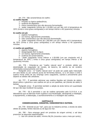 Art. 775 - São características do coalho:
a) coalho líquido
       1 - limpidez ou ligeira opalescência;
       2 - ausência de depósitos;
       3 - cheiro característico que não denuncie fermentação;
       4 - poder coagulante mínimo de 1:10.000 (um por dez mil) à temperatura de
35ºC (trinta e cinco graus centígrados) e em tempo inferior a 40 (quarenta) minutos.

b) coalho em pó:
      1 - aspécto homogêneo;
      2 - cor branca, ligeiramente amarelada;
      3 - odor característico que não denuncie fermentação;
      4 - poder coagulante mínimo de 1:80.000 (um por oitenta mil) à temperatura
de 35ºC (trinta e cinco graus centígrados) e em tempo inferior a 40 (quarenta)
minutos.

c) coalho em pastilhas:
       1 - aspecto homogêneo;
       2 - desagregação fácil na água;
       3 - cor branca, ligeiramente amarelada;
       4 - ausência de conservadores;
      5 - poder coagulante nunca inferior a 1:50.000 (um por cinqüenta mil) à
temperatura de 35ºC ( trinta e cinco graus centígrados) em tempo inferior a 40
(quarenta) minutos.

       Art. 776 - Entende-se por "coalho natural seco" o produto obtido por
desidratação do coagulador de nonato, de bezerro, de cabrito ou de cordeiro
alimentados exclusivamente com leite.
       Parágrafo único - O "coalho natural seco" só pode ser usado após maturação
em soro lácteo ou por culturas puras de fermentos lácticos, 12 a 24 (doze a vinte e
quatro) horas antes de seu emprego como coagulante, coando-o previamente para
separar os sólidos não utilizáveis.

       Art. 777 - É permitido adicionar aos coalhos líquidos sal (cloreto de sódio),
álcool etílico e glicerina e aos coalhos em pó ou em pastilhas, sal (cloreto de sódio) e
lactose.
       Parágrafo único - É permitido também a adição de ácido bórico em quantidade
tal que não seja revelável nos queijos.

       Art. 778 - Só é permitido o uso de coalhos aprovados pelo D.I.P.O.A. e os
laboratórios que os fabricam ficam sujeitos à sua fiscalização, abrangendo a instalação,
o equipamento, a elaboração, o acondicionamento e a rotulagem dos coalhos.


                            CAPÍTULO II
           CONSERVADORES, CORANTES, CONDIMENTOS E OUTROS.

       Art. 779 - Entende-se por "sal", para uso na indústria animal, o cloreto de sódio
obtido de jazidas, fontes naturais ou de água do mar.

      Art. 780 - Para emprego geral em produtos de origem animal, o sal deve
preencher as seguintes especificações:
      1 - teor em cloreto de sódio: mínimo 96,5% (noventa e seis e meio por cento);
 