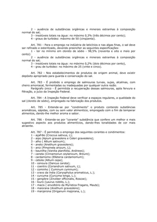 2 - ausência de substâncias orgânicas e minerais estranhas à composição
normal do sal;
      3 - insolúveis totais na água: no máximo 0,3% (três décimos por cento);
      4 - graus de turbidez: máximo de 50 (cinqüenta).

        Art. 781 - Para o emprego na indústria de laticínios e nas algas finas, o sal deve
ser refinado e esterilizado, devendo preencher as seguintes especificações:
        1 - ter no mínimo em cloreto de sódio - 98,5% (noventa e oito e meio por
cento):
        2 - ausência de substâncias orgânicas e minerais estranhas à composição
normal do sal;
        3 - insolúveis totais na água: no máximo 0,2% (dois décimos por cento),
        4 - grau de turbidez: no máximo de 25 (vinte e cinco).

       Art. 782 - Nos estabelecimentos de produtos de origem animal, deve existir
depósito apropriado para guarda e conservação do sal.

        Art. 783 - É proibido o emprego de salmouras turvas, sujas, alcalinas, com
cheiro amoniacal, fermentadas ou inadequadas por qualquer outra razão.
        Parágrafo único - É permitida a recuperação dessas salmouras, após fervura e
filtração, a juízo da Inspeção Federal.

        Art. 784 - A Inspeção Federal deve verificar a espaços regulares, a qualidade do
sal (cloreto de sódio), empregado na fabricação dos produtos.

      Art. 785 - Entende-se por "condimento" o produto contendo substâncias
aromáticas, sápidas, com ou sem valor alimentício, empregado com o fim de temperar
alimentos, dando-lhe melhor aroma e sabor.

       Art. 786 - Entende-se por "corante" substância que confere um melhor e mais
sugestivo aspecto aos produtos alimentícios, dando-lhes tonalidades de cor mais
atraente.

       Art. 787 - É permitido o emprego dos seguintes corantes e condimentos:
       1 - açafrão (Croccus sativus, L);
       2 - aipo (Apium graveolens e Celeri graveolens);
       3 - alho ( Allium sativum);
       4 - aneto (Anethum graveolens);
       5 - aniz (Pimpinela anizum, L);
       6 - baunilha (Vanilia planifolia, Andrews);
       7 - canela (Cinnamonun ceylanicum, Breure);
       8 - cardamomo (Elleteria cardamomum);
       9 - cebola (Allium cepa);
       10 - cenoura (Dancus carota);
       11 - coentro (Coriandrum sativum, L);
       12 - cominho ( Cuminum cyminum);
       13 - cravo da índia (Caryophylus aromaticus, L.);
       14 - curcuma (Curcuma longa, L.);
       15 - gengibre (Zinziber officinalis, Roscoe);
       16 - louro (Laurus nobilis, L.);
       17 - macis ( envoltório da Myristica Fragans, Maute);
       18 - maiorana (Anethum graveolens);
       19 - manjerona (Origanum majorana, L.);
 