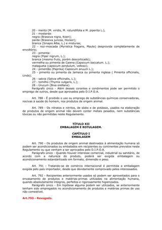 20 - mento (M. viridis, M. rotundifolia e M. piperita L.),
        21 - mostarda:
        negra (Brassiva nigra, Koen);
        parda (Brassiva juncea, Hocker);
        branca (Sinapis Alba, L.) e misturas;
        22 - noz-moscada (Myristica fragans, Maute) desprovida completamente de
envoltório;
        23 - pimenta:
        negra (Piper nigrum, L.);
        branca (mesmo fruto, porém descorticado);
        vermelha ou pimenta de Caiena (Capsicum baccatum. L.);
        malagueta (capsicum pendulum, velloso);
        24 - pimentão (Paprika) Capsicum anuum L.);
        25 - pimento ou pimenta da Jamaica ou pimenta inglesa ( Pimenta officinalis,
Linds);
        26 - salvia (Salvia officinalis, L.);
        27 - tomilho (Thymis vulgaris, L.);
        28 - Urucum (Bixa orellana).
        Parágrafo único - Além desses corantes e condimentos pode ser permitido o
emprego de outros, desde que aprovados pelo D.I.P.O.A.

       Art. 788 - É proibido o uso ou emprego de substâncias químicas conservadoras,
nocivas à saúde do homem, nos produtos de origem animal.

       Art. 789 - Os nitratos e nitritos, de sódio e de potássio, usados na elaboração
de produtos de origem animal não devem conter metais pesados, nem substâncias
tóxicas ou não permitidas neste Regulamento.


                                 TÍTULO XII
                           EMBALAGEM E ROTULAGEM.

                                    CAPÍTULO I
                                    EMBALAGEM

       Art. 790 - Os produtos de origem animal destinados à alimentação humana só
podem ser acondicionados ou embalados em recipientes ou continentes previstos neste
Regulamento ou que venham a ser aprovados pelo D.I.P.O.A.
       Parágrafo único - Quando houver interesse comercial, industrial ou sanitário, de
acordo com a natureza do produto, poderá ser exigida embalagem ou
acondicionamento estandartizado em formato, dimensão e peso.

       Art. 791 - Tratando-se de comércio internacional é permitida a embalagem
exigida pelo país importador, desde que devidamente comprovado pelos interessados.

      Art. 792 - Recipientes anteriormente usados só podem ser aproveitados para o
envasamento de produtos e matérias-primas utilizadas na alimentação humana,
quando absolutamente íntegros, perfeitos e rigorosamente higienizados.
      Parágrafo único - Em hipótese alguma podem ser utilizados, se anteriormente
tenham sido empregados no acondicionamento de produtos e matérias primas de uso
não comestível.

Art.793 - Revogado.
 