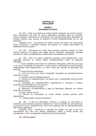 CAPÍTULO II
                                   ROTULAGEM

                                     SEÇÃO I
                               Rotulagem em Geral

       Art. 794 - Todos os produtos de origem animal entregues ao comércio devem
estar identificados por meio de rótulos registrados, aplicados sobre as matérias-
primas, produtos, vasilhames ou continentes, quer quando diretamente destinados ao
consumo público, quer quando se destinem a outros estabelecimentos que os vão
beneficiar.
       Parágrafo único - Os produtos de origem animal que devem ser fracionados
devem conservar a rotulagem sempre que possível ou manter identificação do
estabelecimento de origem.

      Art. 795 - Entende-se por rótulo toda inscrição, legenda, imagem ou toda
matéria descritiva ou gráfica que esteja escrita, impressa, estampada, gravada,
gravada em relevo ou litografada ou colada sobre a embalagem do alimento.

        Art. 796 - Além de outras exigências previstas neste Regulamento e em
legislação ordinária, os rótulos devem obrigatoriamente conter as seguintes
indicações:
        1- nome verdadeiro do produto em caracteres destacados, uniformes em corpo
e cor, sem intercalação de desenhos e outros dizeres, obedecendo às discriminações
estabelecidas neste Regulamento, ou nome aceito por ocasião da aprovação das
fórmulas;
        2- nome da firma responsável;
        3- nome da firma que tenha completado operações de acondicionamento,
quando for o caso;
        4- carimbo oficial da Inspeção Federal;
        5- natureza do estabelecimento, de acordo com a classificação oficial prevista
neste Regulamento;
        6- localização do estabelecimento, especificando o Município e Estado,
facultando-se declaração de rua e número;
        7- marca comercial do produto;
        8- algarismos correspondentes à data da fabricação dispostos em sentido
horizontal ou vertical;
        9- pesos: líquido e bruto;
        10- fórmula de composição ou outros dizeres, quando previsto neste
Regulamento;
        11- a especificação "Indústria Brasileira".

        Art. 797 - A data de fabricação, conforme a natureza do continente ou
envoltório, será impressa, gravada, declarada por meio de carimbo ou outro processo,
a juízo do D.I.P.O.A., detalhando dia, mês e ano, podendo este ser representado pelos
dois últimos algarismos.
        Parágrafo Único - Faculta-se o emprego de código, em que o ano será
representado por seus dois últimos algarismos, tendo a direita aquele que
corresponder o mês e a esquerda o referente ao dia da fabricação.

      Art. 798 Revogado.
 
