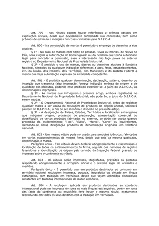 Art. 799 - Nos rótulos podem figurar referências a prêmios obtidos em
exposições oficiais, desde que devidamente confirmada sua concessão, bem como
prêmios de estímulo e menções honrosas conferidas pelo D.I.P.O.A.

       Art. 800 - Na composição de marcas é permitido o emprego de desenhos a elas
alusivas.
       § 1º - No caso de marcas com nome de pessoas, vivas ou mortas, de relevo no
País, será exigida a autorização do homenageado ou do herdeiro que tenha autoridade
legal para conceder a permissão, caso o interessado não faça prova de anterior
registro no Departamento Nacional de Propriedade Industrial.
       § 2º - É proibido o uso de marcas, dizeres ou desenhos alusivos à Bandeira
Nacional, símbolos ou quaisquer indicações referentes a atos, fatos, estabelecimentos,
etc. da União, dos Estados, dos Territórios, dos Municípios e do Distrito Federal a
menos que haja autorização expressa da autoridade competente.

        Art. 801 - É proibida qualquer denominação, declaração, palavra, desenho ou
inscrição que transmita falsa impressão, forneça indicação errônea de origem e de
qualidade dos produtos, podendo essa proibição estender-se, a juízo do D.I.P.O.A., às
denominações impróprias.
        § 1º - As marcas que infringirem o presente artigo, embora registradas no
Departamento Nacional de Propriedade Industrial, não poderão, a juízo do D.I.P.O.A.
serem usadas.
        § 2º - O Departamento Nacional de Propriedade Industrial, antes de registrar
qualquer marca a ser usada na rotulagem de produtos de origem animal, solicitará
parecer do D.I.P.O.A., a fim de ser atendido o disposto no presente artigo.
        § 3º - A designação de Países, Estados, Territórios e localidades estrangeiras
que indiquem origem, processos de preparação, apresentação comercial ou
classificação de certos produtos fabricados no exterior, só pode ser usada quando
precedida do esclarecimento "Tipo", "Estilo", "Marca", "Corte" ou equivalentes,
isentando-se dessa designação produtos de denominação originária em território
nacional.

        Art. 802 - Um mesmo rótulo pode ser usado para produtos idênticos, fabricados
em vários estabelecimentos da mesma firma, desde que seja da mesma qualidade,
denominação e marca.
        Parágrafo único - Tais rótulos devem declarar obrigatoriamente a classificação e
localização de todos os estabelecimentos da firma, seguida dos números de registro
fazendo-se a identificação de origem pelo carimbo da Inspeção Federal gravado ou
impresso sobre o continente ou rótulo.

        Art. 803 - Os rótulos serão impressos, litografados, gravados ou pintados
respeitando obrigatoriamente a ortografia oficial e o sistema legal de unidades e
medidas.
        Parágrafo único - É permitido usar em produtos destinados ao consumo em
território nacional rotulagem impressa, gravada, litografada ou pintada em língua
estrangeira, com tradução em vernáculo, desde que sejam atendidos dispositivos
constantes em tratados internacionais de mútuo comércio.

       Art. 804 - A rotulagem aplicada em produtos destinados ao comércio
internacional pode ser impressa em uma ou mais línguas estrangeiras, porém em uma
das faces do continente ou envoltório deve haver o mesmo rótulo, exatamente
reproduzido em todos os seus detalhes com a tradução em vernáculo.
 