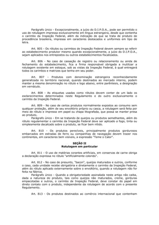 Parágrafo único - Excepcionalmente, a juízo do D.I.P.O.A., pode ser permitido o
uso de rotulagem impressa exclusivamente em língua estrangeira, desde que contenha
o carimbo da Inspeção Federal, além da indicação de que se trata de produto de
procedência brasileira, impressa em caracteres destacados e uniformes em tipo de
letra.

       Art. 805 - Os rótulos ou carimbos de Inspeção Federal devem sempre se referir
ao estabelecimento produtor mesmo quando excepcionalmente, a juízo do D.I.P.O.A.,
sejam aplicados nos entrepostos ou outros estabelecimentos fiscalizados.

       Art. 806 - No caso de cassação de registro ou relacionamento ou ainda de
fechamento do estabelecimento, fica a firma responsável obrigada a inutilizar a
rotulagem existente em estoque, sob as vistas da Inspeção Federal, à qual entregará
todos os carimbos e matrizes que tenha em seu poder.

      Art. 807 - Produtos com denominação estrangeira reconhecidamente
generalizada no território nacional, quando destinados ao mercado interno, podem
manter a mesma denominação no rótulo e logo abaixo, entre parêntesis, a designação
em vernáculo.

       Art. 808 - As etiquetas usadas como rótulos devem conter de um lado os
esclarecimentos determinados neste Regulamento e do outro exclusivamente o
carimbo da Inspeção Federal.

       Art. 809 - No caso de certos produtos normalmente expostos ao consumo sem
qualquer proteção, além de seu envoltório próprio ou casca, a rotulagem será feita por
meio de rótulo e impresso em papel ou chapa litografada, que possa se manter presa
ao produto.
       Parágrafo único - Em se tratando de queijos ou produtos semelhantes, além do
rótulo regulamentar o carimbo da Inspeção Federal deve ser aplicado a fogo, tinta ou
simplesmente decalcado sobre o produto, se ficar bem nítido.

       Art. 810 - Os produtos perecíveis, principalmente produtos gordurosos
embarcados em estradas de ferro ou companhias de navegação devem trazer nos
continentes, em caracteres bem visíveis, a expressão "Teme o Calor".

                                    SEÇÃO II
                             Rotulagem em particular

       Art. 811 - O uso de matérias corantes artificiais, em conservas de carne obriga
a declaração expressa no rótulo "artificialmente colorido".

        Art. 812 - No caso de presunto, "bacon", queijos maturados e outros, conforme
o caso, cada unidade recebe obrigatória e diretamente o carimbo da Inspeção Federal,
além do rótulo aplicado externamente sobre o envoltório, quando a rotulagem não for
feita na fábrica.
        Parágrafo único - Quando a obrigatoriedade assinalada neste artigo não caiba,
dada a natureza do produto, tais como queijos não maturados, creme, gorduras
empacotadas e outros, o carimbo de Inspeção Federal, deve constar do papel em
direto contato com o produto, independente da rotulagem de acordo com o presente
Regulamento.

      Art. 813 - Os produtos destinados ao comércio internacional que contenham
 