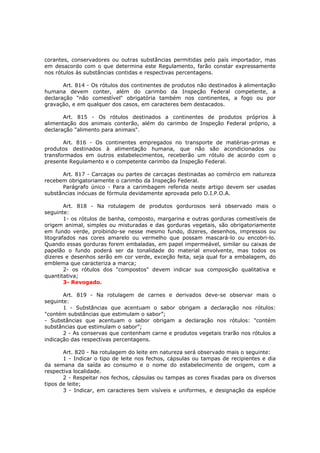 corantes, conservadores ou outras substâncias permitidas pelo país importador, mas
em desacordo com o que determina este Regulamento, farão constar expressamente
nos rótulos às substâncias contidas e respectivas percentagens.

       Art. 814 - Os rótulos dos continentes de produtos não destinados à alimentação
humana devem conter, além do carimbo da Inspeção Federal competente, a
declaração "não comestível" obrigatória também nos continentes, a fogo ou por
gravação, e em qualquer dos casos, em caracteres bem destacados.

       Art. 815 - Os rótulos destinados a continentes de produtos próprios à
alimentação dos animais conterão, além do carimbo de Inspeção Federal próprio, a
declaração "alimento para animais".

       Art. 816 - Os continentes empregados no transporte de matérias-primas e
produtos destinados à alimentação humana, que não são acondicionados ou
transformados em outros estabelecimentos, receberão um rótulo de acordo com o
presente Regulamento e o competente carimbo da Inspeção Federal.

      Art. 817 - Carcaças ou partes de carcaças destinadas ao comércio em natureza
recebem obrigatoriamente o carimbo da Inspeção Federal.
      Parágrafo único - Para a carimbagem referida neste artigo devem ser usadas
substâncias inócuas de fórmula devidamente aprovada pelo D.I.P.O.A.

        Art. 818 - Na rotulagem de produtos gordurosos será observado mais o
seguinte:
        1- os rótulos de banha, composto, margarina e outras gorduras comestíveis de
origem animal, simples ou misturadas e das gorduras vegetais, são obrigatoriamente
em fundo verde, proibindo-se nesse mesmo fundo, dizeres, desenhos, impressos ou
litografados nas cores amarelo ou vermelho que possam mascará-lo ou encobri-lo.
Quando essas gorduras forem embaladas, em papel impermeável, similar ou caixas de
papelão o fundo poderá ser da tonalidade do material envolvente, mas todos os
dizeres e desenhos serão em cor verde, exceção feita, seja qual for a embalagem, do
emblema que caracteriza a marca;
        2- os rótulos dos "compostos" devem indicar sua composição qualitativa e
quantitativa;
        3- Revogado.

       Art. 819 - Na rotulagem de carnes e derivados deve-se observar mais o
seguinte:
       1 - Substâncias que acentuam o sabor obrigam a declaração nos rótulos:
"contém substâncias que estimulam o sabor”;
- Substâncias que acentuam o sabor obrigam a declaração nos rótulos: "contém
substâncias que estimulam o sabor”;
       2 - As conservas que contenham carne e produtos vegetais trarão nos rótulos a
indicação das respectivas percentagens.

       Art. 820 - Na rotulagem do leite em natureza será observado mais o seguinte:
       1 - Indicar o tipo de leite nos fechos, cápsulas ou tampas de recipientes e dia
da semana da saída ao consumo e o nome do estabelecimento de origem, com a
respectiva localidade.
       2 - Respeitar nos fechos, cápsulas ou tampas as cores fixadas para os diversos
tipos de leite;
       3 - Indicar, em caracteres bem visíveis e uniformes, e designação da espécie
 