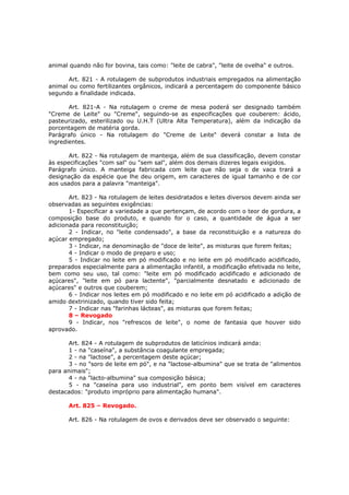 animal quando não for bovina, tais como: "leite de cabra", "leite de ovelha" e outros.

      Art. 821 - A rotulagem de subprodutos industriais empregados na alimentação
animal ou como fertilizantes orgânicos, indicará a percentagem do componente básico
segundo a finalidade indicada.

       Art. 821-A - Na rotulagem o creme de mesa poderá ser designado também
"Creme de Leite" ou "Creme", seguindo-se as especificações que couberem: ácido,
pasteurizado, esterilizado ou U.H.T (Ultra Alta Temperatura), além da indicação da
porcentagem de matéria gorda.
Parágrafo único - Na rotulagem do "Creme de Leite" deverá constar a lista de
ingredientes.

       Art. 822 - Na rotulagem de manteiga, além de sua classificação, devem constar
às especificações "com sal" ou "sem sal", além dos demais dizeres legais exigidos.
Parágrafo único. A manteiga fabricada com leite que não seja o de vaca trará a
designação da espécie que lhe deu origem, em caracteres de igual tamanho e de cor
aos usados para a palavra "manteiga".

       Art. 823 - Na rotulagem de leites desidratados e leites diversos devem ainda ser
observadas as seguintes exigências:
       1- Especificar a variedade a que pertençam, de acordo com o teor de gordura, a
composição base do produto, e quando for o caso, a quantidade de água a ser
adicionada para reconstituição;
       2 - Indicar, no "leite condensado", a base da reconstituição e a natureza do
açúcar empregado;
       3 - Indicar, na denominação de "doce de leite", as misturas que forem feitas;
       4 - Indicar o modo de preparo e uso;
       5 - Indicar no leite em pó modificado e no leite em pó modificado acidificado,
preparados especialmente para a alimentação infantil, a modificação efetivada no leite,
bem como seu uso, tal como: "leite em pó modificado acidificado e adicionado de
açúcares", "leite em pó para lactente", "parcialmente desnatado e adicionado de
açúcares" e outros que couberem;
       6 - Indicar nos leites em pó modificado e no leite em pó acidificado a adição de
amido dextrinizado, quando tiver sido feita;
       7 - Indicar nas "farinhas lácteas", as misturas que forem feitas;
       8 – Revogado
       9 - Indicar, nos "refrescos de leite", o nome de fantasia que houver sido
aprovado.

       Art. 824 - A rotulagem de subprodutos de laticínios indicará ainda:
       1 - na "caseína", a substância coagulante empregada;
       2 - na "lactose", a percentagem deste açúcar;
       3 - no "soro de leite em pó", e na "lactose-albumina" que se trata de "alimentos
para animais";
       4 - na "lacto-albumina" sua composição básica;
       5 - na "caseína para uso industrial", em ponto bem visível em caracteres
destacados: "produto impróprio para alimentação humana".

       Art. 825 – Revogado.

       Art. 826 - Na rotulagem de ovos e derivados deve ser observado o seguinte:
 