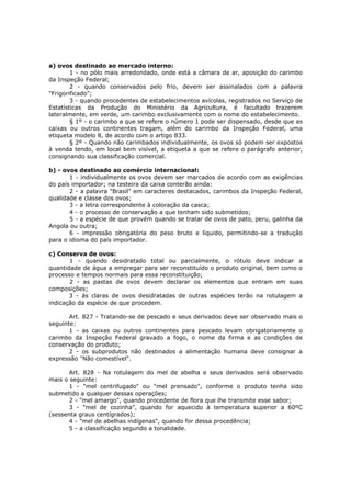 a) ovos destinado ao mercado interno:
        1 - no pólo mais arredondado, onde está a câmara de ar, aposição do carimbo
da Inspeção Federal;
        2 - quando conservados pelo frio, devem ser assinalados com a palavra
"Frigorificado";
        3 - quando procedentes de estabelecimentos avícolas, registrados no Serviço de
Estatísticas da Produção do Ministério da Agricultura, é facultado trazerem
lateralmente, em verde, um carimbo exclusivamente com o nome do estabelecimento.
        § 1º - o carimbo a que se refere o número 1 pode ser dispensado, desde que as
caixas ou outros continentes tragam, além do carimbo da Inspeção Federal, uma
etiqueta modelo 8, de acordo com o artigo 833.
        § 2º - Quando não carimbados individualmente, os ovos só podem ser expostos
à venda tendo, em local bem visível, a etiqueta a que se refere o parágrafo anterior,
consignando sua classificação comercial.

b) - ovos destinado ao comércio internacional:
       1 - individualmente os ovos devem ser marcados de acordo com as exigências
do país importador; na testeira da caixa conterão ainda:
       2 - a palavra "Brasil" em caracteres destacados, carimbos da Inspeção Federal,
qualidade e classe dos ovos;
       3 - a letra correspondente à coloração da casca;
       4 - o processo de conservação a que tenham sido submetidos;
       5 - a espécie de que provém quando se tratar de ovos de pato, peru, galinha da
Angola ou outra;
       6 - impressão obrigatória do peso bruto e líquido, permitindo-se a tradução
para o idioma do país importador.

c) Conserva de ovos:
       1 - quando desidratado total ou parcialmente, o rótulo deve indicar a
quantidade de água a empregar para ser reconstituído o produto original, bem como o
processo e tempos normais para essa reconstituição;
       2 - as pastas de ovos devem declarar os elementos que entram em suas
composições;
       3 - às claras de ovos desidratadas de outras espécies terão na rotulagem a
indicação da espécie de que procedem.

       Art. 827 - Tratando-se de pescado e seus derivados deve ser observado mais o
seguinte:
       1 - as caixas ou outros continentes para pescado levam obrigatoriamente o
carimbo da Inspeção Federal gravado a fogo, o nome da firma e as condições de
conservação do produto;
       2 - os subprodutos não destinados a alimentação humana deve consignar a
expressão "Não comestível".

       Art. 828 - Na rotulagem do mel de abelha e seus derivados será observado
mais o seguinte:
       1 - "mel centrifugado" ou "mel prensado", conforme o produto tenha sido
submetido a qualquer dessas operações;
       2 - "mel amargo", quando procedente de flora que lhe transmite esse sabor;
       3 - "mel de cozinha", quando for aquecido à temperatura superior a 60ºC
(sessenta graus centígrados);
       4 - "mel de abelhas indígenas", quando for dessa procedência;
       5 - a classificação segundo a tonalidade.
 