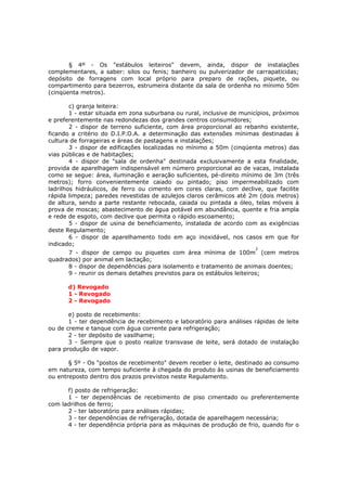 § 4º - Os "estábulos leiteiros" devem, ainda, dispor de instalações
complementares, a saber: silos ou fenis; banheiro ou pulverizador de carrapaticidas;
depósito de forragens com local próprio para preparo de rações, piquete, ou
compartimento para bezerros, estrumeira distante da sala de ordenha no mínimo 50m
(cinqüenta metros).

        c) granja leiteira:
        1 - estar situada em zona suburbana ou rural, inclusive de municípios, próximos
e preferentemente nas redondezas dos grandes centros consumidores;
        2 - dispor de terreno suficiente, com área proporcional ao rebanho existente,
ficando a critério do D.I.P.O.A. a determinação das extensões mínimas destinadas à
cultura de forrageiras e áreas de pastagens e instalações;
        3 - dispor de edificações localizadas no mínimo a 50m (cinqüenta metros) das
vias públicas e de habitações;
        4 - dispor de "sala de ordenha" destinada exclusivamente a esta finalidade,
provida de aparelhagem indispensável em número proporcional ao de vacas, instalada
como se segue: área, iluminação e aeração suficientes, pé-direito mínimo de 3m (três
metros); forro convenientemente caiado ou pintado; piso impermeabilizado com
ladrilhos hidráulicos, de ferro ou cimento em cores claras, com declive, que facilite
rápida limpeza; paredes revestidas de azulejos claros cerâmicos até 2m (dois metros)
de altura, sendo a parte restante rebocada, caiada ou pintada a óleo, telas móveis à
prova de moscas; abastecimento de água potável em abundância, quente e fria ampla
e rede de esgoto, com declive que permita o rápido escoamento;
        5 - dispor de usina de beneficiamento, instalada de acordo com as exigências
deste Regulamento;
        6 - dispor de aparelhamento todo em aço inoxidável, nos casos em que for
indicado;
                                                                       2
      7 - dispor de campo ou piquetes com área mínima de 100m (cem metros
quadrados) por animal em lactação;
      8 - dispor de dependências para isolamento e tratamento de animais doentes;
      9 - reunir os demais detalhes previstos para os estábulos leiteiros;

      d) Revogado
      1 - Revogado
      2 - Revogado

       e) posto de recebimento:
       1 - ter dependência de recebimento e laboratório para análises rápidas de leite
ou de creme e tanque com água corrente para refrigeração;
       2 - ter depósito de vasilhame;
       3 - Sempre que o posto realize transvase de leite, será dotado de instalação
para produção de vapor.

       § 5º - Os "postos de recebimento" devem receber o leite, destinado ao consumo
em natureza, com tempo suficiente à chegada do produto às usinas de beneficiamento
ou entreposto dentro dos prazos previstos neste Regulamento.

      f) posto de refrigeração:
      1 - ter dependências de recebimento de piso cimentado ou preferentemente
com ladrilhos de ferro;
      2 - ter laboratório para análises rápidas;
      3 - ter dependências de refrigeração, dotada de aparelhagem necessária;
      4 - ter dependência própria para as máquinas de produção de frio, quando for o
 