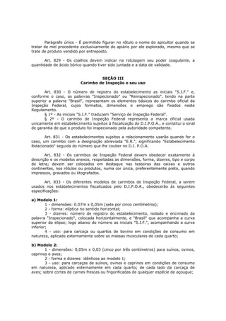 Parágrafo único - É permitido figurar no rótulo o nome do apicultor quando se
tratar de mel procedente exclusivamente do apiário por ele explorado, mesmo que se
trate de produto vendido por entreposto.

       Art. 829 - Os coalhos devem indicar na rotulagem seu poder coagulante, a
quantidade de ácido bórico quando tiver sido juntada e a data de validade.


                                   SEÇÃO III
                          Carimbo de Inspeção e seu uso

       Art. 830 - O número de registro do estabelecimento as iniciais "S.I.F." e,
conforme o caso, as palavras "Inspecionado" ou "Reinspecionado", tendo na parte
superior a palavra "Brasil", representam os elementos básicos do carimbo oficial da
Inspeção Federal, cujos formatos, dimensões e emprego são fixados neste
Regulamento.
       § 1º - As iniciais "S.I.F." traduzem "Serviço de Inspeção Federal".
       § 2º - O carimbo de Inspeção Federal representa a marca oficial usada
unicamente em estabelecimento sujeitos à fiscalização do D.I.P.O.A., e constitui o sinal
de garantia de que o produto foi inspecionado pela autoridade competente.

       Art. 831 - Os estabelecimentos sujeitos a relacionamento usarão quando for o
caso, um carimbo com a designação abreviada "E.R.", significando "Estabelecimento
Relacionado" seguida do número que lhe couber no D.I. P.O.A.

       Art. 832 - Os carimbos de Inspeção Federal devem obedecer exatamente á
descrição e os modelos anexos, respeitadas as dimensões, forma, dizeres, tipo e corpo
de letra; devem ser colocados em destaque nas testeiras das caixas e outros
continentes, nos rótulos ou produtos, numa cor única, preferentemente preto, quando
impressos, gravados ou litografados.

       Art. 833 - Os diferentes modelos de carimbos de Inspeção Federal, a serem
usados nos estabelecimentos fiscalizados pelo D.I.P.O.A., obedecerão às seguintes
especificações:

a) Modelo 1:
        1 - dimensões: 0.07m x 0,05m (sete por cinco centímetros);
        2 - forma: elíptica no sentido horizontal;
        3 - dizeres: número de registro do estabelecimento, isolado e encimado da
palavra "Inspecionado", colocada horizontalmente, e "Brasil" que acompanha a curva
superior da elipse; logo abaixo do número as iniciais "S.I.F.", acompanhando a curva
inferior;
        4 - uso: para carcaça ou quartos de bovino em condições de consumo em
natureza, aplicado externamente sobre as massas musculares de cada quarto;

b) Modelo 2:
       1 - dimensões: 0,05m x 0,03 (cinco por três centímetros) para suínos, ovinos,
caprinos e aves;
       2 - forma e dizeres: idênticos ao modelo 1;
       3 - uso: para carcaças de suínos, ovinos e caprinos em condições de consumo
em natureza, aplicado externamente em cada quarto; de cada lado da carcaça de
aves; sobre cortes de carnes frescas ou frigorificadas de qualquer espécie de açougue;
 
