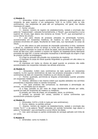 c) Modelo 3:
        1 - dimensões: 0,04m (quatro centímetros) de diâmetro quando aplicado em
recipiente de peso superior a um quilograma; 0,02 m ou 0,03m (dois ou três
centímetros), nos recipientes de peso até um quilograma, em geral, nos rótulos
impressos em papel;
        2 - forma: circular;
        3 - dizeres: número de registro do estabelecimento, isolado e encimado das
palavras "Inspecionado", colocada horizontalmente, e "Brasil", que acompanha a curva
superior do círculo; logo abaixo dos números as iniciais "S.I.F", que acompanham a
curva inferior do círculo;
        4 - uso: para rótulos de produtos utilizados na alimentação humana,
acondicionados em recipientes metálicos, de madeira ou vidro e encapados ou
produtos envolvidos em papel, facultando-se neste caso, sua reprodução no corpo do
rótulo;
        a) em alto relevo ou pelo processo de impressão automático à tinta, resistente
a álcool ou, substância similar na tampa ou fundo das latas ou tampa metálica dos
vidros. Quando impresso no corpo do rótulo de papel, será permitido que na tampa ou
fundo da lata e/ou vidro constem o número de registro do estabelecimento fabricante
precedido da sigla SIF, e outras indicações necessárias à identificação da origem e tipo
de produto contido na embalagem;
        b) a fogo ou gravado sob pressão nos recipientes de madeira;
        c) impresso no corpo do rótulo quando litografado ou gravado em alto relevo no
tampo das latas;
        d) impressos em todos os rótulos de papel quando os produtos não estão
acondicionados nos recipientes indicados nas alíneas anteriores.

d) Modelo 4:
       1 - Dimensões: 0,06m (seis centímetros) de lado quando em recipientes
madeira; 0,15m (quinze centímetros) de lado nos produtos ensacados e 0,03m (três
centímetros) de lado em recipientes metálicos ou em rótulos de papel;
       2 - Forma: quadrada, permitindo-se ângulos arredondados quando gravados
em recipientes metálicos;
       3 - Dizeres: idênticos e nas mesma ordem que aqueles adotados nos carimbos
precedentes e dispostos todos no sentido horizontal;
       4 - Uso: para produtos não comestíveis ou destinados à alimentação de
animais, nas condições que se seguem:
       a) a fogo, gravado ou por meio de chapa devidamente afixada por solda,
quando se trate de recipientes de madeira ou metálicos;
       b) pintado, por meio de chapa, em encapados, sacos, ou similares;
       c) pintado ou gravado em caixas, caixotes e outros continentes que
acondicionem produtos a granel.

e) Modelo 5:
        1 - Dimensões: 0,07m x 0,06 m (sete por seis centímetros);
        2 - Forma: elíptica, no sentido vertical;
        3 - Dizeres: número de registro do estabelecimento, isolado e encimado das
iniciais "S.I.F." e da palavra "Brasil" colocadas em sentido horizontal; logo abaixo a
palavra "Condenado", que acompanha a curva inferior da elipse;
        4 - Uso: para carcaças ou partes condenadas de carcaças aplicado com tinta de
cor verde.

f) Modelo 6:
      1 - dimensões: como no modelo 3:
 