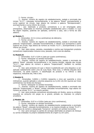 2 - forma: circular;
        3 - dizeres: número de registro do estabelecimento, isolado e encimado das
iniciais "S.I.F.", colocadas horizontalmente, e da palavra "Brasil" acompanhando a
curva superior do círculo; logo abaixo do número a palavra "Reinspecionado",
acompanhando a curva inferior do círculo.
        4 - uso: destinado a produtos comestíveis e a ser empregado pelos
entrepostos, observadas as mesmas condições estabelecidas para o modelo 3 e que
lhe digam respeito, podendo ser aplicado, conforme o caso, sob a forma de selo
adesivo.

g) Modelo 7:
        1 - Dimensões: 0,5 m (cinco centímetros) de diâmetro;
        2 - Forma: circular;
        3 - Dizeres: número de registro do estabelecimento, isolado e encimado das
palavras "Inspecionado", colocada horizontalmente, e "Brasil" que acompanha a parte
superior do círculo; logo abaixo do número as iniciais "S.I.F.", acompanhando a curva
inferior do círculo;
        4 - Uso: para caixas, caixotes, engradados e outros que transportem produtos
comestíveis inspecionados inclusive ovos, pescado, mel e cera de abelhas.

h) Modelo 8:
        1 - Dimensões: 0,07 x 0,04 m (sete por quatro centímetros);
        2 - Forma: retangular no sentido horizontal;
        3 - Dizeres: número de registro do estabelecimento, isolado e encimado da
palavra "Brasil" colocado horizontalmente e na mesma direção, seguida das iniciais
"S.I.F."; logo abaixo do número a palavra "Inspecionado", também no sentido
horizontal;
        4 - Uso: para produtos em que o rótulo é substituído por uma etiqueta e a ser
aplicada isoladamente sobre uma de suas faces. Para ovos, a referida etiqueta deve
mencionar, na parte superior, a classificação do produto e na inferior a data
respectiva, indicando dia, mês e ano.

i) Modelo 9:
       1 - Dimensões: 0,065m x 0,045m (sessenta e cinco por quarenta e cinco
milímetros), quando aplicado a volumes pequenos ou 0,15m x0,13m (quinze por treze
centímetros) nos fardos de charque;
       2 - Forma: retangular no sentido horizontal;
       3 - Dizeres: número de registro do estabelecimento, isolado e encimado das
palavras "Inspecionado" e "Brasil", ambas colocadas horizontalmente; logo abaixo do
número as iniciais "S.I.F." no mesmo sentido;
       4 - Uso: para produtos comestíveis acondionados em fardos, sacos ou similares
expostos ao consumo em peças ou a granel, pintado ou impresso no próprio
envoltório.

j) Modelo 10:
       1 - Dimensões: 0,07 m x 0,05m (sete por cinco centímetros),
       2 - Forma: retangular no sentido horizontal;
       3 - Dizeres: número de registro do estabelecimento isoladamente e encimado
da palavra "Brasil", colocada horizontalmente, e na mesma direção as iniciais "S.I.F.";
logo abaixo do número a designação "Conserva", também em sentido horizontal;
       4 - Uso: para carcaças ou partes de carcaças destinadas ao preparo de charque
ou carnes enlatadas no próprio estabelecimento de origem ou em outro.
 