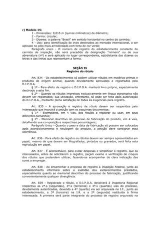 r) Modelo 15:
        1 - Dimensões: 0,015 m (quinze milímetros) de diâmetro;
        2 - Forma: circular;
        3 - Dizeres: a palavra "Brasil" em sentido horizontal no centro do carimbo;
        4 - Uso: para identificação de ovos destinados ao mercado internacional, a ser
aplicado no pólo mais arredondado com tinta de cor verde;
        Parágrafo único - O número de registro do estabelecimento constante do
carimbo de inspeção, não será precedido da designação "número" ou de sua
abreviatura (nº) e será aplicado no lugar correspondente, eqüidistante dos dizeres ou
letras e das linhas que representam a forma.


                                     SEÇÃO IV
                                 Registro do rótulo

       Art. 834 - Os estabelecimentos só podem utilizar rótulos em matérias-primas e
produtos de origem animal, quando devidamente aprovados e registrados pelo
D.I.P.O.A.
       § 1º - Para efeito de registro o D.I.P.O.A. manterá livro próprio, especialmente
destinado a este fim.
       § 2º - Quando os rótulos impressos exclusivamente em língua estrangeira não
devem ser registrados; sua utilização, entretanto, só pode ser feita após autorização
do D.I.P.O.A., mediante plena satisfação de todas as exigências para registro.

       Art. 835 - A aprovação e registro de rótulo devem ser requeridos pelo
interessado que instruirá a petição com os seguintes documentos:
       § 1º - Exemplares, em 4 vias, dos rótulos a registrar ou usar, em seus
diferentes tamanhos;
       § 2º - Memorial descritivo do processo de fabricação do produto, em 4 vias,
detalhando sua composição e respectivas percentagens;
       Parágrafo único - Quando o peso e data de fabricação só possam ser colocados
após acondicionamento e rotulagem do produto, a petição deve consignar essa
ocorrência.

       Art. 836 - Para efeito de registro os rótulos devem ser sempre apresentados em
papel; mesmo de que devam ser litografados, pintados ou gravados, será feita esta
reprodução em papel.

       Art. 837 - É aconselhável, para evitar despesas e simplificar o registro, que os
interessados, antes de solicitarem o registro, peçam exame e verificação de croquis
dos rótulos que pretendem utilizar, fazendo-os acompanhar de clara indicação das
cores a empregar.

       Art. 838 - Ao encaminhar o processo de registro à Inspeção Federal, junto ao
estabelecimento informará sobre a exatidão dos esclarecimentos prestados,
especialmente quanto ao memorial descritivo do processo de fabricação, justificando
convenientemente qualquer divergência.

       Art. 839 - Registrado o rótulo, o D.I.P.O.A. devolverá à Inspetoria Regional
respectiva as 2ª.s (segundas), 3ª.s (terceiras) e 4ª.s (quartas) vias do processo,
devidamente autenticadas, devendo a 4ª (quarta) via ser arquivada na I.F., junto ao
estabelecimento, a 3ª (terceira) na I.R. e a 2ª (segunda) restituída à firma
interessada. A primeira será parte integrante do processo de registro arquivado na
 