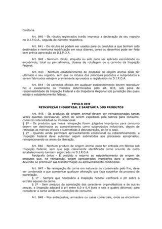 Diretoria.

       Art. 840 - Os rótulos registrados trarão impressa a declaração de seu registro
no D.I.P.O.A., seguida do número respectivo.

       Art. 841 - Os rótulos só podem ser usados para os produtos a que tenham sido
destinados e nenhuma modificação em seus dizeres, cores ou desenhos pode ser feita
sem prévia aprovação do D.I.P.O.A.

      Art. 842 - Nenhum rótulo, etiqueta ou selo pode ser aplicado escondendo ou
encobrindo, total ou parcialmente, dizeres de rotulagem ou o carimbo da Inspeção
Federal.

       Art. 843 - Nenhum estabelecimento de produtos de origem animal pode ter
ultimado o seu registro, sem que os rótulos dos principais produtos e subprodutos a
serem fabricados estejam previamente aprovados e registrados no D.I.P.O.A.

       Art. 844 - Os carimbos oficiais em qualquer estabelecimento devem reproduzir
fiel e exatamente os modelos determinados pelo art. 833, sob pena de
responsabilidade da Inspeção Federal e da Inspetoria Regional sob jurisdição das quais
esteja o estabelecimento faltoso.


                               TITULO XIII
             REINSPEÇÃO INDUSTRIAL E SANITÁRIA DOS PRODUTOS

       Art. 845 - Os produtos de origem animal devem ser reinspecionados tantas
vezes quantas necessárias, antes de serem expedidos pela fábrica para consumo,
comércio interestadual ou internacional.
§ 1º - Os produtos que nessa reinspeção forem julgados impróprios para consumo
devem ser destinados ao aproveitamento como subprodutos industriais, depois de
retiradas as marcas oficiais e submetidas à desnaturação, se for o caso.
§ 2º - Quando ainda permitam aproveitamento condicional ou rebeneficiamento, a
Inspeção Federal deve autorizar sejam submetidos aos processos apropriados,
reinspecionando-os antes da liberação.

       Art. 846 - Nenhum produto de origem animal pode ter entrada em fábrica sob
Inspeção Federal, sem que seja claramente identificado como oriundo de outro
estabelecimento também registrado no D.I.P.O.A.
       Parágrafo único - É proibido o retorno ao estabelecimento de origem de
produtos que, na reinspeção, sejam considerados impróprios para o consumo,
devendo-se promover sua transformação ou aproveitamento condicional.

       Art. 847 - Na reinspeção da carne em natureza ou conservada pelo frio, deve
ser condenada a que apresentar qualquer alteração que faça suspeitar de processo de
putrefação.
       § 1º - Sempre que necessário a Inspeção Federal verificará o pH sobre o
extrato aquoso da carne.
       § 2º - Sem prejuízo da apreciação dos caracteres organolépticos e de outras
provas, a Inspeção adotará o pH entre 6,0 e 6,4 (seis e seis e quatro décimos) para
considerar a carne ainda em condições de consumo.

       Art. 848 - Nos entrepostos, armazéns ou casas comerciais, onde se encontrem
 