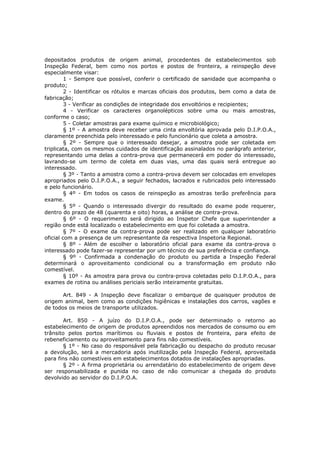 depositados produtos de origem animal, procedentes de estabelecimentos sob
Inspeção Federal, bem como nos portos e postos de fronteira, a reinspeção deve
especialmente visar:
         1 - Sempre que possível, conferir o certificado de sanidade que acompanha o
produto;
         2 - Identificar os rótulos e marcas oficiais dos produtos, bem como a data de
fabricação;
         3 - Verificar as condições de integridade dos envoltórios e recipientes;
         4 - Verificar os caracteres organolépticos sobre uma ou mais amostras,
conforme o caso;
         5 - Coletar amostras para exame químico e microbiológico;
         § 1º - A amostra deve receber uma cinta envoltória aprovada pelo D.I.P.O.A.,
claramente preenchida pelo interessado e pelo funcionário que coleta a amostra.
         § 2º - Sempre que o interessado desejar, a amostra pode ser coletada em
triplicata, com os mesmos cuidados de identificação assinalados no parágrafo anterior,
representando uma delas a contra-prova que permanecerá em poder do interessado,
lavrando-se um termo de coleta em duas vias, uma das quais será entregue ao
interessado.
         § 3º - Tanto a amostra como a contra-prova devem ser colocadas em envelopes
apropriados pelo D.I.P.O.A., a seguir fechados, lacrados e rubricados pelo interessado
e pelo funcionário.
         § 4º - Em todos os casos de reinspeção as amostras terão preferência para
exame.
         § 5º - Quando o interessado divergir do resultado do exame pode requerer,
dentro do prazo de 48 (quarenta e oito) horas, a análise de contra-prova.
         § 6º - O requerimento será dirigido ao Inspetor Chefe que superintender a
região onde está localizado o estabelecimento em que foi coletada a amostra.
         § 7º - O exame da contra-prova pode ser realizado em qualquer laboratório
oficial com a presença de um representante da respectiva Inspetoria Regional.
         § 8º - Além de escolher o laboratório oficial para exame da contra-prova o
interessado pode fazer-se representar por um técnico de sua preferência e confiança.
         § 9º - Confirmada a condenação do produto ou partida a Inspeção Federal
determinará o aproveitamento condicional ou a transformação em produto não
comestível.
         § 10º - As amostra para prova ou contra-prova coletadas pelo D.I.P.O.A., para
exames de rotina ou análises periciais serão inteiramente gratuitas.

       Art. 849 - A Inspeção deve fiscalizar o embarque de quaisquer produtos de
origem animal, bem como as condições higiênicas e instalações dos carros, vagões e
de todos os meios de transporte utilizados.

       Art. 850 - A juízo do D.I.P.O.A., pode ser determinado o retorno ao
estabelecimento de origem de produtos apreendidos nos mercados de consumo ou em
trânsito pelos portos marítimos ou fluviais e postos de fronteira, para efeito de
rebeneficiamento ou aproveitamento para fins não comestíveis.
       § 1º - No caso do responsável pela fabricação ou despacho do produto recusar
a devolução, será a mercadoria após inutilização pela Inspeção Federal, aproveitada
para fins não comestíveis em estabelecimentos dotados de instalações apropriadas.
       § 2º - A firma proprietária ou arrendatário do estabelecimento de origem deve
ser responsabilizada e punida no caso de não comunicar a chegada do produto
devolvido ao servidor do D.I.P.O.A.
 