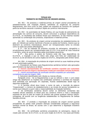 TITULO XIV
                 TRÂNSITO DE PRODUTOS DE ORIGEM ANIMAL.

       Art. 851 - Os produtos e matérias-primas de origem animal procedentes de
estabelecimentos sob Inspeção Federal, satisfeitas as exigências do presente
Regulamento, tem livre curso no País, podem ser expostos ao consumo em qualquer
parte do território nacional e constituir objeto de comércio internacional.

       Art. 852 - As autoridades de Saúde Pública, em sua função de policiamento da
alimentação nos centros de consumo, devem comunicar a qualquer dependência do
D.I.P.O.A., os resultados das análises fiscais que realizarem, se das mesmas resultar
apreensão ou condenação dos produtos, subprodutos e matérias-primas.

        Art. 853 - Os produtos de origem animal procedentes de estabelecimentos do
país, em trânsito por portos marítimos e fluviais ou postos de fronteira, mesmo que se
destinem ao comércio interestadual, devem ser reinspecionados tanto na entrada
como na saída dos postos alfandegários.
        § 1º - Em se tratando de produtos oriundos do estrangeiro, obrigatória e
privativamente devem ser reinspecionados pelo D.I.P.O. A do ponto de vista industrial
e sanitário, antes de serem liberados pelas autoridades aduaneiras.
        § 2º - Nos portos e postos de fronteira onde não haja dependência do
D.I.P.O.A., a inspeção a que se refere este artigo será feita por colaboração da
D.D.S.A. ou de servidores de outros órgãos do D.N.P.A., designados pelo Diretor Geral.

       Art. 854 - A importação de produtos de origem animal ou suas matérias-primas
só será autorizada quando:
       1- Procederem de Países cujos Regulamentos sanitários tenham sido aprovados
pelo Ministério da Agricultura do Brasil;
       2- Vierem acompanhados de certificado sanitário expedido por autoridade
competente do país de origem e devidamente visado por autoridade consular do Brasil;
       2 - vierem acompanhados de certificado sanitário expedido por autoridade
competente do país de origem; (NR)
       3- Estiverem identificados com rótulos ou marcas oficiais.
       Parágrafo único - Se os Regulamentos a que se referem o item 1 (um) deste
artigo não detalharem os modelos dos certificados sanitários e carimbos de inspeção
será solicitada sua aprovação em separado, ficando estabelecidas desde logo as
seguintes exigências:
       1- O carimbo oficial deve trazer o nome do país, a inscrição da palavra
"Inspecionado", o número do estabelecimento e as iniciais do serviço competente ou
outras que indiquem a quem cabe a responsabilidade da Inspeção Sanitária;
       2- Os certificados sanitários devem conter os elementos constantes dos
modelos oficiais adotados no Brasil para seu comércio interno e mais a declaração
expressa de que no país de origem do produto não grassa qualquer doença infecto-
contagiosa, de acordo com as exigências estabelecidas no Regulamento de Defesa
Sanitária Animal.

       Art. 855 - É proibida a importação de produtos de origem animal quando
procedentes de países onde grassem doenças consideradas perigosas à segurança
sanitária animal do Brasil, de acordo com o que determina a legislação brasileira
específica.

       Art. 856 - Os certificados sanitários procedentes do estrangeiro, depois de
visado pelo servidor do D.I.P.O.A. ou de outro órgão do D.N.P.A. nos casos permitidos
 