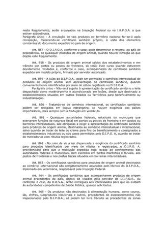neste Regulamento, serão arquivados na Inspeção Federal ou na I.R.P.O.A. a que
estiver subordinada.
Parágrafo único - A circulação de tais produtos no território nacional far-se-á após
reinspeção, fornecendo-se certificado sanitário próprio, à vista dos elementos
constantes do documento expedido no país de origem.

       Art. 857 - O D.I.P.O.A. conforme o caso, pode determinar o retorno, ao país de
procedência, de quaisquer produtos de origem animal, quando houver infração ao que
dispõe este Regulamento.

       Art. 858 - Os produtos de origem animal saídos dos estabelecimentos e em
trânsito por portos ou postos de fronteira, só terão livre curso quando estiverem
devidamente rotulados e, conforme o caso, acompanhados de certificado sanitário
expedido em modelo próprio, firmado por servidor autorizado.

       Art. 859 - A juízo do D.I.P.O.A., pode ser permitido o comércio interestadual de
produtos de origem animal sem apresentação do certificado sanitário, quando
convenientemente identificados por meio de rótulo registrado no D.I.P.O.A.
       Parágrafo único - Não está sujeito à apresentação de certificado sanitário o leite
despachado como matéria-prima e acondicionado em latões, desde que destinado a
estabelecimentos situados em outros Estados ou Territórios para beneficiamento ou
industrialização.

      Art. 860 - Tratando-se de comércio internacional, os certificados sanitários
podem ser redigidos em língua estrangeira, se houver exigência dos países
importadores, mas sempre com a tradução em vernáculo.

       Art. 861 - Quaisquer autoridades federais, estaduais ou municipais que
exercerem funções de natureza fiscal em portos ou postos de fronteira e em postos ou
barreiras interestaduais, são obrigadas a exigir a apresentação do certificado sanitário
para produtos de origem animal, destinados ao comércio interestadual e internacional,
salvo quando se tratar de leite ou creme para fins de beneficiamento e consignados a
estabelecimentos industriais ou nos casos permitidos pelo D.I.P.O. A, quando se tratar
de mercadorias com rótulos registrados.

       Art. 862 - No caso de vir a ser dispensada a exigência do certificado sanitário
para produtos identificados por meio de rótulos e registrados, o D.I.P.O. A,
providenciará para que a resolução expedida seja levada ao conhecimento das
autoridades federais e municipais, com exercício em portos marítimos e fluviais, aos
postos de fronteiras e nos postos fiscais situados em barreiras interestaduais.

      Art. 863 - Os certificados sanitários para produtos de origem animal destinados
ao comércio internacional são obrigatoriamente assinados pelo técnico do D.I.P.O.A.,
diplomado em veterinária, responsável pela Inspeção Federal.

       Art. 864 - Os certificados sanitários que acompanharem produtos de origem
animal procedentes do país, depois de visados pelo servidor do D.I.P.O.A., ou
conforme o caso, da D.D.S.A., serão entregues aos interessados para que os exibam
às autoridades competentes de Saúde Pública, quando solicitados.

       Art. 865 - Os produtos não destinados à alimentação humana, como couros,
lãs, chifres, subprodutos industriais e outros, procedentes de estabelecimentos não
inspecionados pelo D.I.P.O.A., só podem ter livre trânsito se procedentes de zonas
 