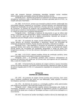 onde não grassem doenças contagiosas atendidas também outras medidas
determinadas pelas autoridades oficiais de Defesa Sanitária Animal.
       Parágrafo único - Quando tais produtos se destinem ao comércio internacional é
obrigatória, conforme o caso a desinfecção por processo aprovado pelo D.I.P.O.A., ou
exigido pelo país importador.

        Art. 866 - O D.I.P.O.A. sempre que necessário poderá solicitar colaboração das
autoridades federais, estaduais ou municipais, inclusive policiais, que desempenharem
funções de fiscalização nos portos marítimos e fluviais, barreiras ou quaisquer postos
de fronteiras, no sentido de exigirem dos transportadores de produtos de origem
animal para o comércio internacional ou interestadual, o certificado sanitário, expedido
ou visado de acordo com o presente Regulamento.
        Parágrafo único - Verificada a ausência do documento a que se refere este
artigo, a mercadoria será apreendida e posta à disposição da autoridade do D.I.P.O.A.
ou da D.D.S.A., para que lhe dê o destino conveniente, devendo ser lavrado o
respectivo auto de infração contra o transportador.

      Art. 867 - Os produtos de origem animal destinados à alimentação humana,
sendo gêneros de primeira necessidade e perecíveis, devem ter prioridade de
embarque (transporte marítimo, fluvial, lacustre, ferroviário, rodoviário ou aéreo).
      Parágrafo único - Nos depósitos e armazéns de empresas de transporte e de
quaisquer portos, bem como nos próprios veículos e navios, os produtos de origem
animal devem ser arrumados em ambientes apropriados e longe de locais com
temperatura elevada, a fim de não sofrerem alterações em suas características físico-
químicas.

        Art. 868 - O D.I.P.O.A. adotará modelos oficiais de certificado sanitário, tanto
para o mercado interno como para o comércio internacional.
        Parágrafo único - O certificado sanitário para comércio interestadual de
produtos de laticínios será válido por 30 (trinta) dias, prorrogáveis até 60 (sessenta)
dias, a juízo do Inspetor Chefe.

       Art. 869 - O fornecimento de produtos de origem animal a navios mercantes
surtos nos portos nacionais, que façam linha internacional, depende em todos os casos
de prévia inspeção pelo D.I.P.O. A e subseqüente expedição do competente certificado
sanitário.


                                  TÍTULO XV
                            EXAMES DE LABORATÓRIO.

       Art. 870 - Os produtos de origem animal prontos para consumo, bem como
toda e qualquer substância que entre em sua elaboração, estão sujeitos a exames
tecnológicos, químicos e microbiológicos.

       Art. 871 - As técnicas de exame e a orientação analítica serão padronizadas
pela Seção de Tecnologia e aprovada pelo Diretor do D.I.P.O.A.
       Parágrafo único - Essas técnicas estarão sempre atualizadas pela Seção de
Tecnologia, aceitando o D.I.P.O.A. sugestões de laboratórios oficiais ou particulares
para alterá-las desde que a Seção de Tecnologia verifique e confirme as vantagens e a
nova técnica.

       Art. 872 - Os exames de caráter tecnológico visarão à técnica de elaboração dos
 